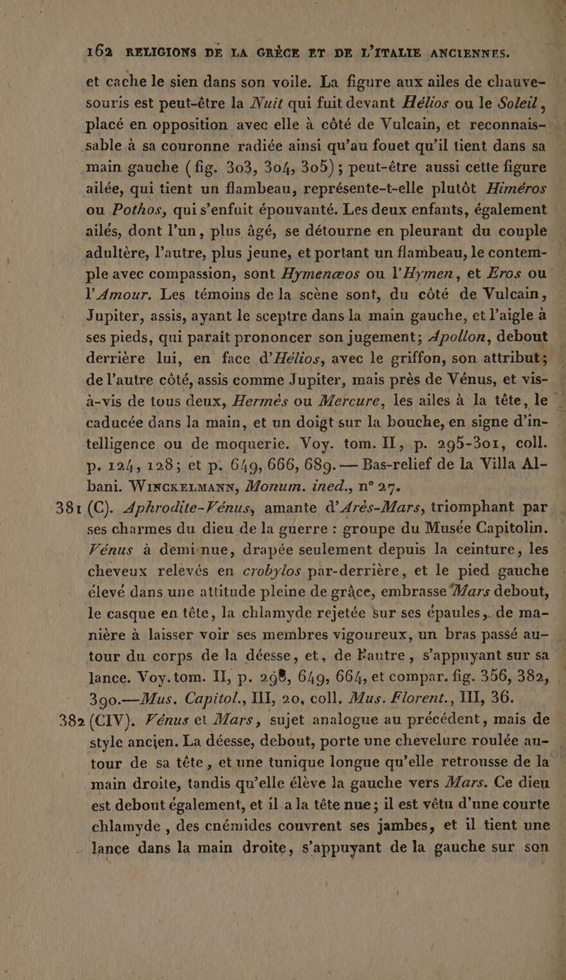 38 - et cache le sien dans son voile. La figure aux ailes de chauve- souris est peut-être la Nuit qui fuit devant Hélios ou le Soleil, placé en opposition avec elle à côté de Vulcain, et reconnais- sable à sa couronne radiée ainsi qu’au fouet qu'il tient dans sa main gauche (fig. 303, 304, 305); peut-être aussi cette figure ailee, qui tient un flambeau, représente-t-elle plutôt Himeros ou Pothos, quis’enfuit épouvanté. Les deux enfants, également ailés, dont l’un, plus âgé, se détourne en pleurant du couple adultère, l’autre, plus jeune, et portant un flambeau, le contem- ple avec compassion, sont Hymenæos ou l’Hymen, et Eros ou l'Amour. Les témoins de la scène sont, du côté de Vulcain, ses pieds, qui paraît prononcer son jugement; Apollon, debout _ derrière lui, en face d’Helios, avec le griffon, son attributs - de l’autre côté, assis comme Jupiter, mais près de Vénus, et vis- a-vis de tous deux, Hermes ou Mercure, les ailes à la tête, Je caducée dans la main, et un doigt sur la bouche, en signe di in- , telligence ou de moquerie. Voy. tom. Il, p. 295-301, coll. p. 124, 128; et p. 649, 666, 689.— Bas-relief de la Villa Al- bani. WincrkELMANN, Morum. ined., n° 27. (C). Aphrodite-Venus, amante d’Arés-Mars, triomphant par ses charmes du dieu de la guerre : groupe du Musée Capitolin. Vénus à deminue, drapée seulement depuis la ceinture, les cheveux relevés en crobylos par-derrière, et le pied gauche élevé dans une attitude pleine de grâce, embrasse Mars debout, le casque en tête, la chlamyde rejetée sur ses épaules, de ma- nière à laisser voir ses membres vigoureux, un bras passé au- tour du corps de la déesse, et, de Fautre, s'appuyant sur sa lance. Voy.tom. II, p. 298, 649, 664, et compar. fig. 356, 382, 390.—Mus. Capitol., II, 20, coll. Mus. Florent., III, 36. style ancien. La déesse, debout, porte une chevelure roulée au- tour de sa tête, et une tunique longue qu’elle retrousse de la main droite, tandis qu’elle élève la gauche vers Mars. Ce dieu est debout également, et il a la tête nue ; il est vêtu d’une courte chlamyde , des cnémides couvrent ses jambes, et il tient une lance dans la main droite, s’appuyant de la gauche sur san