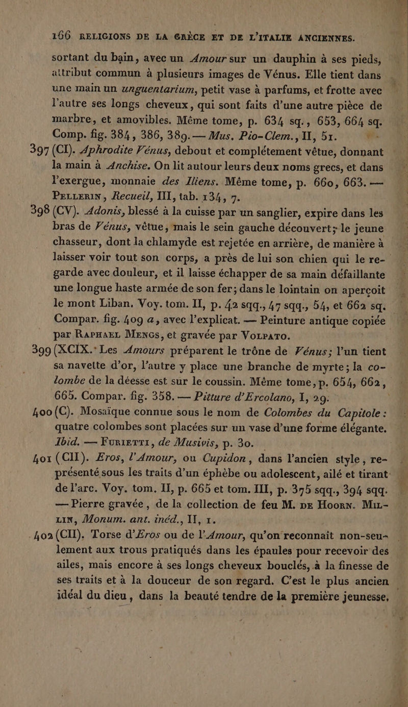 sortant du bain, avec un Amour sur un dauphin à ses pieds, attribut commun à plusieurs images de Vénus. Elle tient dans une main un unguentarium, petit vase à parfums, et frotte avec l'autre ses longs cheveux, qui sont faits d’une autre pièce de marbre, et amovibles. Même tome, p. 634 sq., 653, 664 sq. Comp. fig. 384, 386, 389.— Mus. Pio-Clem., II, 5x. wi 397 (CI). Aphrodite Venus, debout et complétement vêtue, donnant la main à Anchise. On lit autour leurs deux noms grecs, et dans l'exergue, monnaie des Iliens. Même tome, p. 660, 663. — PeLrerin, Recueil, III, tab. 134, 7. 398 (CV). Adonis, blessé à la cuisse par un sanglier, expire dans les bras de Vénus, vêtue, mais le sein gauche découvert; le j jeune chasseur, dont la chlamyde est rejetée en arrière, de manière à garde avec douleur, et il laisse échapper de sa main défaillante une longue haste armée de son fer; dans le lointain on apercoit le mont Liban. Voy.tom. II, p. 42 sqq., 47 sqq., 54, et 662 sq. par RapHaez Mencs, et gravée par VoLrATo. sa navelte d’or, l’autre y place une branche de myrte; la co- lombe de la déesse est sur le coussin. M&amp;me tome, p. 654, 662 ; 665. Compar. fig. 358. — Pitture d’Ercolano, 1, 29: 4oo(C). Mosaïque connue sous le nom de Colombes du Capitole : quatre colombes sont placées sur un vase d’une forme élégante. Ibid. — Furierri, de Musivis, p. 30. Lot (CH). Eros, np Air ou Cupidor, dans l’ancien style, re- de l'arc. Voy. tom. U, p. 665 et tom. III, p. 375 sqq., 394 sqq. — Pierre gravée, de la collection de feu M. pr Hoorn. Mır- LIN, Monum. ant. inéd., IT, x. 402 (CH). Torse d’Eros ou de l'Amour, qu’on reconnaît non-seu- lement aux trous pratiqués dans les épaules pour recevoir des ailes, mais encore à ses longs cheveux bouclés, à la finesse de ses traits et à la douceur de son regard. C’est le plus ancien idéal du dieu, dans la beauté tendre de la première jeunesse, 4 = À.