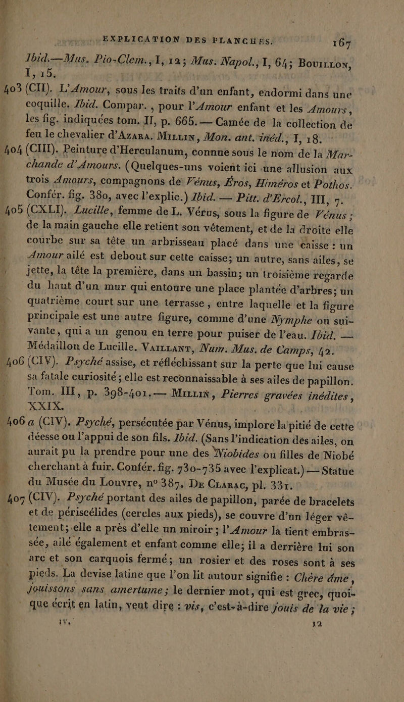 Da EXPLICATION DES PLANCHES, 165 Jbid—Mus. Pio-Clem.,1, 12; Mus: Napol.,T, 64; 1,15, 403 (CH). L'Amour, sous les traits d’un enfant, endormi dans une coquille. Zbid. Compar. , pour l'Amour enfant et les Amours, les fig. indiquées tom. II, p. 665.— Camée de la collection de _ feu le chevalier d’Azara. Marin, Mon. ant.ined., 1, 18. 404 (CUT). Peinture d’Herculanum, connue sous le nom de la Mar- chande d'Amours. (Quelques-uns voient ici une allusion aux trois Amours, compagnons de Fenus, Eros, Himéros et Pothos. Confér. fig. 380, avec l’explie.) Zbid. — Pitt: d'Ercol., II, n. 405 (CXLI). Zucille,: femme de L, Vérus, sous la figure de Vénus ; de la main gauche elle retient son vêtement, et de la droite elle courbe sur sa tête un ‘arbrisseau placé dans une \enisse : un Amour ailé est, debout sur cette caisse; un autre, sans BouirLon, ailes, se jette, la tête la première, dans un bassin; un troisième regarde du haut d’un mur qui entoure une place plantée d’arbres; un quatrième, court sur une terrasse, entre laquelle et la figure principale est une autre figure, comme d’une Nymphe ou sui- vante, quia un genou en terre pour puiser de l’eau. Ibid. — Medaillon de Lucille. VarLzant, Num. Mus. de Camps, 12. 406 (CIV). Psyche assise, et réfléchissant sur la perte que lui cause sa fatale curiosité ; elle est reconnaissable à ses ailes de papillon. Tom. IE, p. 398-401.— Mrrrix, Pierres gravées inédites , XXIX. am 406 a (CIV). Psyche, persécutée par Venus, implore la pitié de cette ' déesse ou l’appui de son fils. Ibid. (Sans l’indication des ailes, on aurait pu la prendre pour une des Wiobides ou filles de Niobé cherchant à fuir. Confer. fig. 730-735 avec l'explicat.) — Statue du Musée du Louvre, n° 387, Dr Crarac, pl. 331. 407 (CIV). Psyche portant des ailes de papillon, parée de bracelets et de périscélides (cercles aux pieds), se couvre d’un léger ve- tement; elle a près d’elle un miroir ; ’_4mour la tient embras- see, ailé également et enfant comme elle; il a derrière Ini son arc et son carquois fermé; un rosier et des roses sont à ses pieds. La devise latine que l'on lit autour signifie : Chère dme, Jouissons sans amertume ; le dernier mot, qui est grec, quoi- que écrit en latin, vent dire : vis, c’est-à-dire Jouis de la vie ;