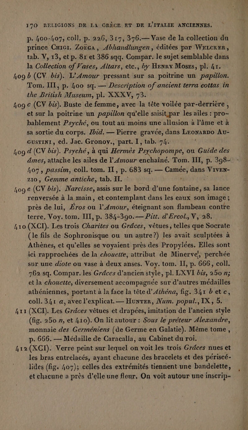 p- 400-407, coll. p. 226, 317, 376.— Vase de la collection du prince Cuıcı. Zoëca, Abhandlungen, éditées par WELCKER, tab. V, 13, et p. 81 et 386 sqq. Compar. le sujet semblable dans la Collection of Vases, Altars, ete., by Henry Moses, pl. Ar. 409 b (CV. bis). L’Amour pressant sur sa poitrine un papillon. Tom. III, p. 400 sq. — Description of ancient terra cottas in the British Museum, pl. XXXV, 73. 4og € (CV bis). Buste de femme, avec la tête voilée par- aber et sur la poitrine un BR qu’elle saisit par les ailes : pro= bablement Psyche, ou tout au moins une allusion à l’äme et à sa sortie du corps. Zbid. — Pierre gravée, dans LEonaRDo Au- GUSTINI, ed. Jac. Gronov., part. I, tab. 74. ! 409 d (CV bis). Psyche, à qui Hermes Psychopompe, ou Guide des âmes, attache les ailes de l'Amour enchaîné. Tom. III, p. 398- 107, passim, coll. tom. II, p. 683 sq. — Camée, dans Viven- zıo, Gemme antiche, tab. IL. | 109 € (CV bis); Narcisse, assis sur le bord d’une fontaine, sa lance renversée à la main, et contemplant dans les eaux son image; près de lui, Eros ou l'Amour, éteignant son flambeau contre terre. Voy. tom. III, p. 384-390.— Pitt. d’Ercol,V, 28. 410 (XCI). Les trois Charites ou Gräces, vetues, telles que Socrate (le fils de Sophronisque ou un autre?) les avait sculptées à Athènes, et qu’elles se voyaient près des Propylées. Elles sont ici rapprochées de la chouette, attribut de Minerve, perchée sur une diote ou vase à deux anses. Voy. tom. II, p. 666, coll. 762 sq. Compar. les Gräces d’ancien style, pl. LXVI bis, 250 n; et la chouette, diversement accompagnée sur d’autres médailles athéniennes, portant à la face la tête d’Athéna, fig. 341 betc, coll. 341 a, avec l’explicat. — Hunter, Num. popul., IX, 5. 411 (XCI). Les Gräces vêtues et drapées, imitation de l’ancien style (fig. 250 », et 410). On lit autour : Sous le preteur Alexandre, monnaie des Germéniens (de Germe en Galatie). Même tome, p. 666. — Médaille de Caracalla, au Cabinet du roi. 412 (XCI). Verre peint sur lequel on voit les trois Gréces nues et les bras entrelacés, ayant chacune des bracelets et des périscé- lides (fig. 407); celles des extrémités tiennent une bandelette, et chacune a près d’elle une fleur, On voit autour une inscrip-