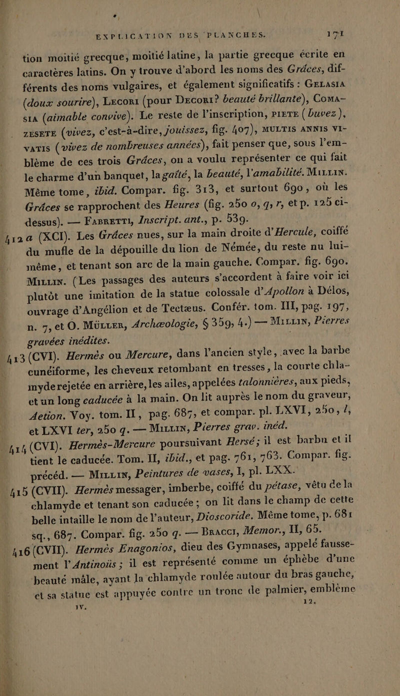 1 Pr \ | \ EXPLICATION DES PLANCHES. 171 tion moitié grecque; moitié latine, la partie grecque écrite en caractères latins. On y trouve d’abord les noms des Gräces, dif- férents des noms vulgaires, et également significatifs : GELASIA (doux sourire), Lecorı (pour Decorı? beauté brillante), Coma- sıa (aimable convive). Le reste de l’inscription, PIETE ( buvez), ZESETE (vivez, c’est-à-dire, Jouissez, fig. 407), MULTIS ANNIS VI- varıs (vivez de nombreuses années), fait penser que, sous l’em- blème de ces trois Gräces, on a voulu représenter ce qui fait le charme d’un banquet, la gafté, la beauté, l'amabilité. Mırrın. Même tome, ibid. Compar. fig. 313, et surtout 690, où les Gräces se rapprochent des Heures (fig. 250 0, 9, 7, etp. 125 ci- dessus). — FaBreTTi, Inscript. ant., p- 539. hı2a (XCI). Les Gräces nues, sur la main droite d’Hercule, coiffe du mufle de la depouille du lion de Nemee, du reste nu lui- même, et tenant son arc de la main gauche. Compar. fig. 690. Mizuw. (Les passages des auteurs s'accordent à faire voir ici plutôt une imitation de la statue colossale d’Apollon à Délos, ouvrage d’Angélion et de Tectæus. Confér. tom. III, pag. 197, n. 7,et O. Mürter, Archeologie, 6 359, 4.) — Mıruin, Pierres gravées inédites. 413 (CVI). Hermes ou Mercure, dans l’ancien style, avec la barbe cunéiforme, les cheveux retombant en tresses, la courte chla- myde rejetée en arrière, les ailes, appelées zalonnieres, aux pieds, et un long caducée à la main. On lit auprès le nom du graveur, Aetion. Voy. tom. II, pag. 687, et compar. pl. LXVI, 250, /, et LXVI ter, 250 q.— Marin, Pierres grav. inéd. tient le caducée. Tom. II, ibid., et pag. 761, 763. Gompar. fig. précéd. — Mırrın, Peintures de vases, 1, pl. LXX. - chlamyde et tenant son caducee; on lit dans le champ de cette belle intaille le nom de l’auteur, Dioscoride, M&amp;me tome, p. 681 sq., 687. Compar. fig. 250 q. — Braccı, Memor., Il, 65. 416 (CVII). Hermes Enagonios, dieu des Gymnases, appele fausse- ment l’Antinoüs ; il est représenté comme un ephebe d’une beaute mäle, ayant la chlamyde roulée autour du bras gauche, el sa statue est appuyée contre un tronc de palmier, emblème