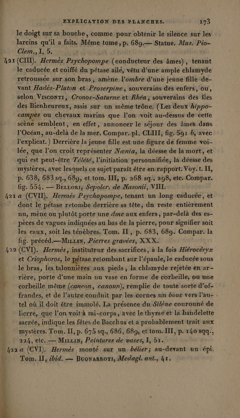 le doigt sur sa bouche, comme pour obtenir le silence sur les larcins qu’il a faits. Même tome spi 689:— Statue. Mus. Pio= Clem., I, 5. | retroussée sur son bras, amène l’ombre d’une jeune fille de- selon VisconTr, Cronos-Saturne et Rhea ; souverains dés îles des Bienheureux, assis sur un méme trône. (Les deux hippo- een au cata marins que l’on ‘voit au-dessus dé cette scène semblent, en effet, annoncer le séjour des âmes dans . l'Océan, Ku de la mer. Compar. pl, CLIII, fig. 591 6, avec Hexplieat. Derrière la jeune fille est une figure de femme voi- lee, que l’on croit représenter Nania, la déesse de la mort, et qui est peut-être T'élété, l'initiation personnifiee, la déesse des mystères, avec lesquels ce sujet paraît être en rapport: Voy. t. IT, p. 638, 683 sq., 689, et tom. II, p. 268 sq, 298, etc Compar. fig. 554. — Brrrorr; Sepolcr. de Nasonti, VII. dont le pétase retombe derrière sa tête, du reste entièrement nu, mène ou plutôt porte une éme aux enfers, par-delà des es- pèces de vagues indiquées au bas de la pierre, pour signifier soit les eaux, soit les ténèbres. Tom, II, p. 683, 689. Compar. la et Criophoros, le pétase relombant sur rei le caducée sous le bras, les talonnières aux pieds, la chlamyde rejetée en ar- rière, porte d’une main un vase en forme de corbeille; ou une corbeille même (caneon, canoun), remplie de toute sorte d’of- frandes, et de l’autre conduit par les cornes un éouc vers l’au- : tel où il doit être immolé. La présence du Silere couronné de lierre, que l’on voità mi-corps, avec le thyrsé ét li bahdelette sacrée, indique les fêtes de Bacchus et a probablement trait aux mystères. Tom. II, p. 675 sq., 686, 689, et tom. III, p. 140 sqq., 224, etc. — Mixxin, Peintures de vases, I, 51. Tom, II, ibid. — Buowarnori, Medagl. ant, 4x.