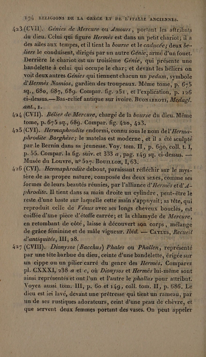 423(CVI). Génies de Mercure ou Amours, portant les attributs du dieu. Celui qui figure Hermes est dans un pelit chariot; il a des ailes aux tempes, et il tient la bourse et le caducée; deux be- diers le conduisent, dirigés par un autre Genie, arme d’un fouet. Derrière le chariot:est un troisième Genie, qui presente une bandelette,a celui qui occupe le char; et devänt les béliers on voit deux autres Genies qui tiennent chacun un pedum, symbole d’Hermes Nomios, gardien des troupeaux. Même tome, P. 675 sq., 680, 687,, 689: Compar. fig. 251, et Irexpiigamengs p. 126 Doubs —Bas-relief antique sur ivoire. bete Medagı. ant.,1.: . 424 (CVID). Bélier de Mercure, chargé de la bourse du dieu. Même tome, p.675 sq., 689. Compar. fig. 420, 423. 425 (CVI).. Hermaphrodite endormi, connu sous le nom del’ Herma- | ter: Borghese; le matelas est moderne, et il a été sculpte par le Bernin dans sa jeunesse. Voy. tom. II, p. 690, coll. t. I, p- 55, Compar. la fig. suiv. et 333 @, pag. 149 sq. GARE zur Musée du Louvre, n° 537: MO Er COM I, 63. 426 (CVI). SIDE. debout, paraissant reflechir sur le mys- tère de sa propre nature, composée des deux sexes, comme ses formes deleurs beautés réunies, par l'alliance d’ Hermes etd’4- phrodite. Il tient dans sa main droite un cylindre, peut-être le reste d’une haste sur laquelle cette main s ’appuyait; sa tête, qui reproduit celle de Vénus avec ses longs cheveux bouclés, est - coiffée d’une pièce d’étoffe carrée; et la chlamyde de Mercure, en retombant de côte, laisse à découvert son corps, mélange de grâce féminine et de mâle vigueur. Ibid. — Cars, “Recueil d’antiquites, Ill, 28. | 427 (GVIH). MN (Bacchus) Phales ou Phallen, représenté par une tête barbue du dieu, ceinte d’une bandelette, érigée sur un cippe ou un pilier carré du genre des Hermes. Comparez pl CXXXI, 238 a et c, où Dionysos et Hermes lui-même sont ainsi représentés et ont l’un et l’autre le phallus pour attribut. Voyez aussi tom. III, p. 60.et 149, coll. tom. II, p. 686. Le dieu est iei lavé, devant une pretresse qui tient un rameau, par un de ses rustiques adorateurs, ceint d’une peau de chèvre, et que servent deux femmes portant des vases. On peut appeler