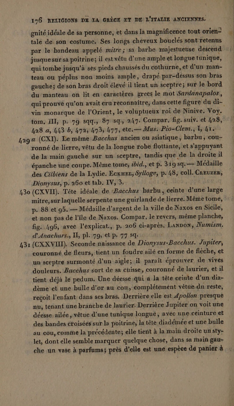 gnité idéale de sa personne, et dans la magnificence tout orien- tale de son costume. Ses longs cheveux bouclés sont retenus par le bandeau appelé mitre ; sa barbe majestueuse descend jusque sur sa poitrine; il est vêtu d’une ample et longue tunique, qui tombe jusqu’à ses pieds chaussés du cothurne, et d'un man- teau ou péplus non moins ample, drapé par-dessus son bras gauche; de son bras droit élevé il tient un sceptre; sur le bord du manteau on lit en caractères grecs le mot Sardanapalos, qui prouvé qu’on avait cru reconnaître, dans cette figure du di- vin monarque de l'Orient, le voluptueux roi de Ninive. Voy. tom. ill, p: 79 sqq:, 87 sq, 247. Compar. fig. suiv. ét 428, _ 428 a, 443 b, 472%, 4735 477, etc. — Mus. Pio-Clem., 4, 4re 429 a (CXI). Le même Bacchus ancien ou asiatique, barbu ; cou- ronné de lierre, vêtu de la longue robe flottante, et s'appuyant de la main gauche sur un sceptre, tandis que de la droite il épanche une coupe. Même tome; zbid., et p. 319 sq.— Médaille des Citbiens de la Lydie. Ecxneı, Sylloge, p. 48, coll. Caruzer, Dionysus, p. 260 et tab. IV, 3. TEA 430 (CXVII). Tête idéale de ‘Bacchus barbu „ teinte d’une large mitre, sur laquelle serpente une guirlande de lierre. Même tome, p. 88 et 95.— Médaille d’argent de la ville de Naxos en Sicile, et non pas de l’ile de Naxos. Compar. le revers, même planche, fig. 496, avec l’éxplicat., p. 206 ci-après. LANDON, Numism. d’Anachars., 1, pl. 79, et p. 77 SQ: if 431 (CXX VII). Seconde naissance de Dionysus-Bacchus. Jupiter, couronné de fleurs, tient un foudre ailé en forme de flèche, et un sceptre surmonté d’un aigle; il parait éprouver, de vives douleurs. Bacchus sort de sa cuisse, couronné de laurier, et 1l | tient déjà le pedum. Une déesse;qui a la tête ceinte d’un dia- dème et une bulle d’or au cou, complétement vêtue du reste, reçoit l’enfant dans ses bras. Derrière elle est Apollon presque nu, tenant une branche de laurier. Derrière Jupiter on voit une déesse. ailée, vêtue d’une tunique longue, avec une ceinture et . des bandes croiséés sur la poitrine; la tête diadémée et une bulle au cou, comme la précédénte; elle tient à la main droite un sty- let, dont elle semble marquer quelque chose, dans sa main gau- che un vase à parfums; près d'elle est une espèce dé panier à