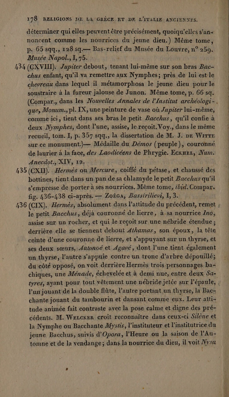 déterminer qui elles peuvent être précisément, quoiqu’elles s'an+ noncent comme les nourrices du jeune dieu.) Même tome, p. 65 sqq., 128 sq.— Bas-relief du Musée du Louvre, n° 259. | Musée Napol., 1,75. | | 434 (GXVIH). Jupiter debout, tenant lui-meme sur son bras Bac- | chus enfant, qu’il va remettre aux Nymphes; près de luiestle | chevreau dans lequel il metamorphosa le jeune dieu pour le soustraire à la fureur jalouse de Junon. Même tome, p. 66 sq. (Compar., dans les Nouvelles Annales de l'Institut archéologi-. que, Monum., pl. IX, une peinture de vase où Jupiter lui-même, | comme ici, tient dans ses bras le petit Bacchus, qWilconiea | deux Nymphes, dont l’une, assise, le recoit. Voy., dans le même recueil, tom. I, p. 357 sqq., la dissertation de M. J. pe Wırre sur ce monument.)— Médaille du Démos (peuple), couronné de laurier à la face, des Laodicéens de Phrygie. Ecxaer, Num. Anecdot., XIV, 12. | 435 (CXU). Hermes ou Mercure, cités du petase, et chaussé des bottines, tient dans un pan de sa chlamyde le petit Bacchus qu'il : s’empresse de porter à ses nourrices. Même tome, ibid. Compar. | fig. 436-438 ci-après. — Zoica, Bassirilievi, 1,3. 436 (CIX). Hermes, absolument dans l’attitude du précédent, remet | le petit Bacchus, déja couronné de lierre, à.sa nourrice Ino, assise sur un rocher, et qui le recoit sur une nébride étendue ;: derrière elle se tiennent debout Athamas, son époux, la tête ceinte d’une couronne de lierre, et s'appuyant sur un thyrse, et ses deux sœurs, Autonoé et Agavé, dont l’une tient également. un thyrse, l’autre s’appuie contre un tronc d’arbre dépouillé; du côté opposé, on voit derrière Hermès trois personnages ba- chiques, une Ménade, | échevelée et à demi nue, entre deux Sa- tyres, ayant pour tout vêtement une nébride jetée sur l’épaule, f l’un jouant de la double flûte, l’autre portant un thyrse, la Bac- chante jouant du tambourin et dansant comme eux. Leur atti- tude animée fait contraste avec la pose calme et digne des pré- cédents. M. WELCKER croit reconnaître dans ceux-ci Silene et la Nymphe ou Bacchante Mystis, l’instituteur et l’institutrice du jeune Bacchus, suivis d’Opora, l'Heure ou la saison de l’Au- tomne et de la vendange; dans la nourrice du dieu, il voit Vysa | |