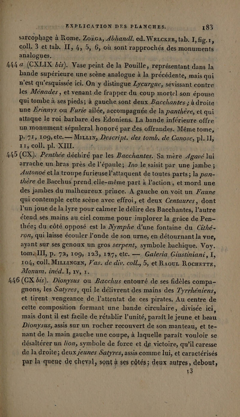 sarcophage à Rome. Zokca, 4éhandl. ed. WELCKER, tab. I, fig. ı A coll. 3 et tab. II &gt; 4, 3, 6, où sont rapprochés des monuments analogues. h44 a (CXLIX bis). Vase peint de la Paille, représentant dans la bande supérieure une scène analogue à la précédente, mais qui n'est qu’esquissée ici. On y distingue Lycurgue, sévissant contre les Ménades , et venant de frapper du coup mortel son épouse qui tombe à ses pieds; à gauche sont deux Pacchantes.; à droite une Erinnys ou Furie ailée, ‚accompagnee de la he et qui attaque le roi barbare des Édoniens. La bande inférieure offre’ un monument sepuleral honoré par des, offrandes. Même tome, : P- 71, 109,etc.— Mırrın, Descript. des tomb. de Canose, pl.1l, 11, coll. pl. XIII. Im. (CX). Penthée déchiré par les Bacchantes. Sa mère Agavé lui arrache un bras près de l'épaule; Ino le saisit par une jambe ; Autonoé et la troupe furieuse l’attaquent de toutes parts; la pan- thère de Bacchus prend.elle-même part à l’action, et mord une des jambes du malheureux prince. À gauche on voit un Faune qui contemple cette scène avec effroi, et deux Centaures, dont l’un joue de la lyre pour calmer le délire des Bacchantes, l’autre étend ses mains au ciel comme pour implorer la grâce de Pen- thée; du côté opposé est la Nymphe d’une fontaine du Cithe- ron, qui laisse écouler l'onde de son urne, en détournant la vue, ayant sur ses genoux un gros serpent, symbole bachique. Voy. tomaÏlT, p. 72, 109, 123, 127, etc. — Galeria Giustiniani, I, 104, coll.MırLincen, Vas. de div. coll., et Raourz RocHETTE, Monum. ined.], ıv, ı 446 (CX bis). Dionysus ou Bacchus entouré de ses fidèles compa- gnons, les Satyres, qui le delivrent des mains des Tyrrheniens, et tirent vengeance de l’attentat de ces pirates. Au centre de cette composition formant une bande circulaire, divisée ici, mais dont 1l est facile de rétablir l’unité, paraît le jeune et Bean Dionysus, assis sur un rocher recouvert de son manteau, et te- nant de la main gauche une coupe, à laquelle paraît vouloir se désaltérer un lion, symbole de force et de victoire, qu’il caresse de la droite; deux Jeunes Satyres, assis comme lui, et caractérisés par la quene de cheval, sont à ses côtés; deux autres, debout, 13