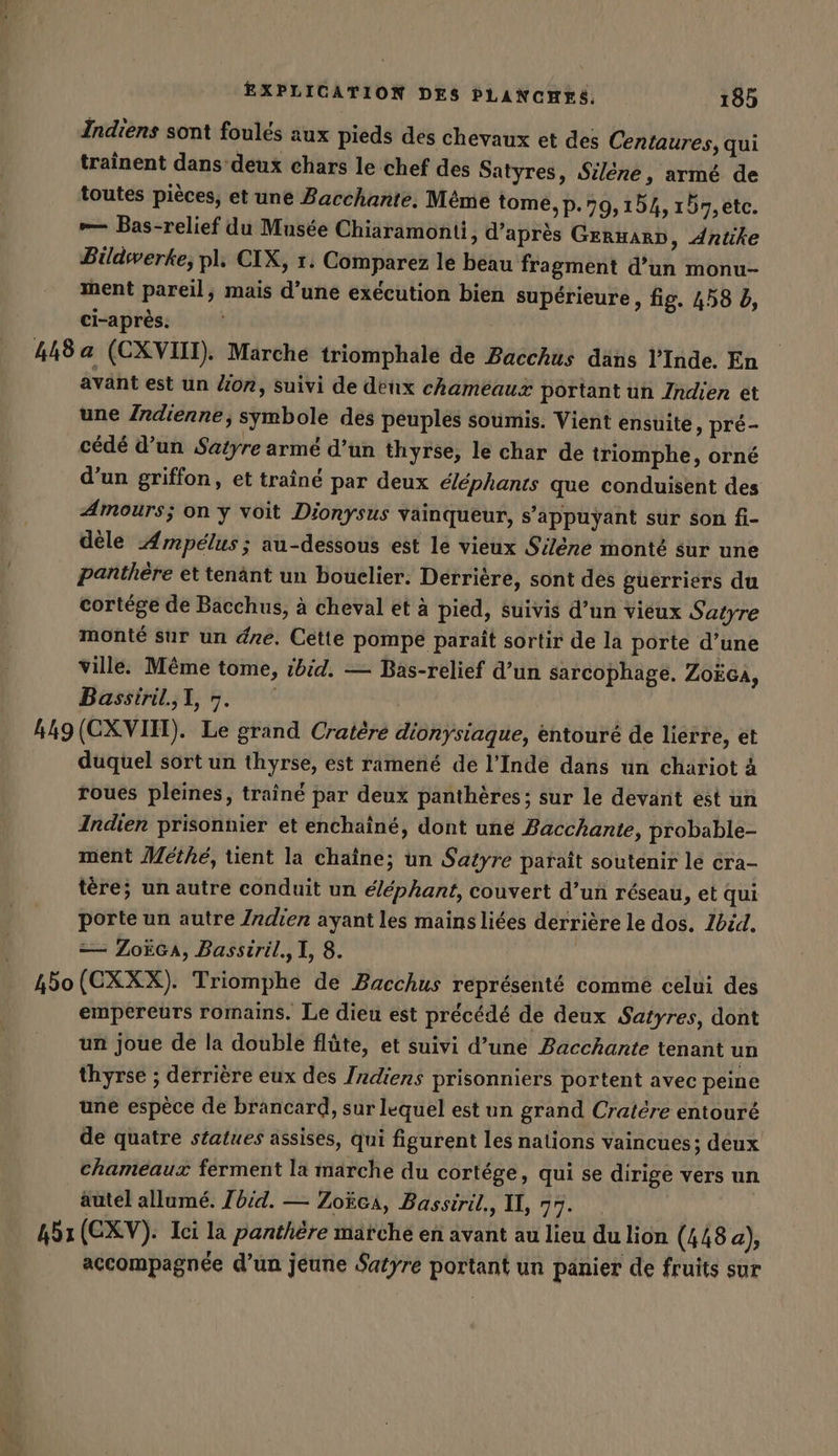 Indiens sont foules aux pieds des chevaux et des Centaures, qui trainent dans deux chars le chef des Satyres, Silêne, armé de toutes pièces, et une Bacchante. Méme tome,p.79,154, 157,etc. — Bas-relief du Musée Chiaramonii, d’après GermarD, Antike Bildwerke; pl. CIX, 1. Comparez le beau fragment d’un monu- ment pareil, mais d’une exécution bien supérieure, fig. 458 b, ci-après. 448 a (CXVIII). Marche triomphale de Bacchus dans l'Inde. En avant est un Zion, suivi de deux chameaux portant un Indien et une Indienne, symbole des peuples soumis. Vient ensuite » pré- cédé d’un Satyre armé d’un thyrse, le char de triomphe, orné d’un griffon, et traîné par deux éléphants que conduisent des Amours; on y voit Dionysus vainqueur, s'appuyant sur son fi- dèle Ampelus; au-dessous est le vieux Silene monté sur une panthere et tenänt un bouclier. Derrière, sont des guerriers du cortége de Bacchus, à cheval et à pied, suivis d’un vieux Satyre monté sur un dre. Cette pompe paraît sortir de la porte d’une ville. Même tome, ibid. — Bas-relief d’un sarcophage. ZoEGA, Bassiril.,1, 5. 449 (CXVIH). Le grand Cratere dionysiaque, entouré de lierre, et duquel sort un thyrse, est ramené de l'Inde dans un chariot à roues pleines, trainé par deux panthères; sur le devant est un Indien prisonnier et enchaîné, dont une Bacchante, probable- ment Methe, tent la chaîne; un Satyre paraît soutenir le cra- tere; un autre conduit un éléphant, couvert d’un réseau, et qui porte un autre Izdien ayant les mains liées derrière le dos. Ibid, == ZoëcA, Bassiril., I, 8. 450 (CXXX). Triomphe de Bacchus représenté comme celui des empereurs romains. Le dieu est précédé de deux Satyres, dont un joue de la double flûte, et suivi d’une Bacchante tenant un thyrse ; derrière eux des Indiens prisonniers portent avec peine une espèce de brancard, sur lequel est un grand Cratére entouré de quatre statues assises, qui figurent les nations vaincues; deux chameaux ferment la marche du cortége, qui se dirige vers un autel allumé. /bid. — Zoëca, Bassiril,, II, 77. 45: (CXV). Ici la panthère märche en avant au lieu du lion (448 a), accompagnée d’un jeune Satyre portant un panier de fruits sur