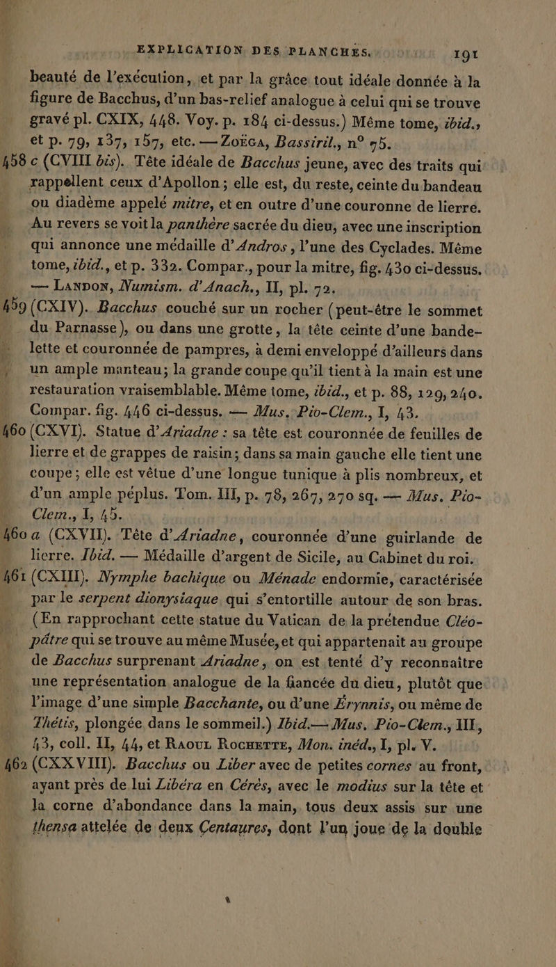 beauté de l’execution, et par la grâce tout idéale donnée à la figure de Bacchus, d’un bas-relief analogue à à celui qui se trouve gravé pl. CXIX, 448. Voy. p. 184 ci-dessus. ) Même tome, ibid., et p. 79, 137, 157, etc. —Zoëca, Bassiril., n° 95. rappellent ceux d’Apollon; elle est, du reste, ceinte du bandeau ou diadème appelé zitre, et en outre d’une couronne de lierre. Au revers se voit la panthére sacrée du dieu, avec une inscription qui annonce une médaille d’Andros , l’une des Cyclades. Même tome, zbid., et p. 332. Compar., pour la mitre, fig. 430 ci-dessus. — Fret Numism. d’Anach., U, pl. 72. du Parnasse), ou dans une grotte, la tête ceinte d’une bande- lette et couronnée de pampres, à demi enveloppé d’ailleurs dans un ample manteau; la grande coupe qu’il tient à la main est une restauration vraisemblable. Même iome, ibid., et p. 88, 129, 240. Compar. fig. 446 ci-dessus. — Mus. Bio. Cle. I, 43. lierre et de grappes de raisin; dans sa main gauche elle tient une coupe; elle est vêtue d’une longue tunique à plis nombreux, et d’un ample péplus. Tom. UI, p. 78, 267, 270 sq. — Mus. Pio- Clern., I, 4b. lierre. Ibid. — Medaille de Sicile, au Cabinet du roi. par le serpent dionysiaque qui s’entortille autour de son bras. (En rapprochant cette statue du Vatican de la prétendue Cleo- de Bacchus surprenant Ariadne, on est tenté d’y reconnaitre une représentation analogue de la fiancée du dieu, plutôt que l’image d’une simple Bacchante, ou d’une Erynnis, on même de Thetis, plongée dans le sommeil.) Zbid.— Mus. Pio-Clem., IE, 43, coll. II, 44, et Raouz RocmertE, Mon. inéd., I, pl. V. ayant pres de lui Zibéra en Cérés, avec le modius sur la tête et la corne d’abondance dans la main, tous deux assis sur une Ihensa attelée de deux Centaures, dont l’un joue de la double