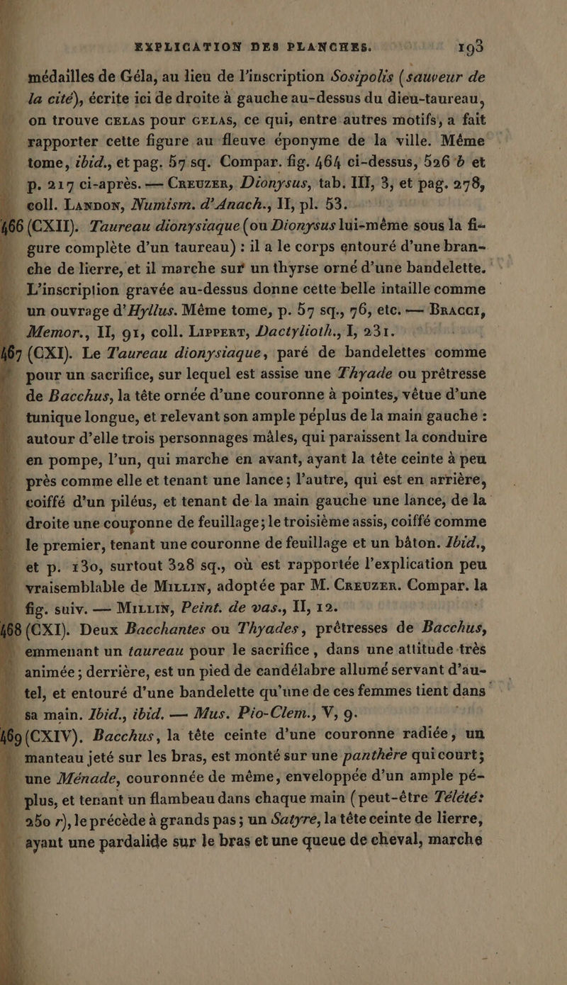 médailles de Gela, au lieu de l'inscription Sosipolis (sauveur de la cité), écrite ici de droite à gauche au-dessus du dieu-taureau, on trouve CELAS pour GELAS, ce qui, entre autres motifs, a fait | rapporter cette figure au fleuve éponyme de la ville. Même tome, ibid., et pag. 57 sq. Compar. fig. 464 ci- dessus, 526 5 et pP. 217 ci-après. — CREUZER, Dionysus, tab. IT, 3, et pag. 278, coll. Launon, Numism. d’Anach., II, pl. 53. ! 166 (EX). Taureau dionysiaque PIE Dionysus lui-même sous la fi- “ gure complète d’un taureau) : il a le corps entouré d’une bran- che de lierre, et il marche sur un thyrse orné d’une bandelette. …_ L'inscriplion gravée au-dessus donne cette belle intaille comme —. un ouvrage d’Hyllus. Mème tome, p. 57 sq., 76, etc. — se - Memor., Il, 91, coll. Liprerr, Dactylioth., I, 231. | 167 (EXT). Le Taureau dionysiaque, paré de bandelettes comme » pourun sacrifice, sur Lens est assise une T’hyade ou prêtresse … de Bacchus, la tête ornée d’une couronne à pointes, vêtue d’une “ tunique longue, et relevant son ample péplus de la main gauche : “ autour d’elle trois personnages mâles, qui paraissent la conduire … en pompe, l’un, qui marche en avant, ayant la tête ceinte à peu « près comme elle et tenant une lance; l’autre, qui est en arrière, * voiffé d'un piléus, et tenant de la main gauche une lance, de la droite une couronne de feuillage; le troisième assis, coiffe comme + le premier, tenant une couronne de feuillage et un bâton. Jbid,, » et p. 130, surtout 328 sq., où est rapportée l'explication peu “ vraisemblable de MırLıw, adoptée par M. Crevzer. Compar. la fig. suiv. — MizuiN, Peint. de vas., II, 12. 168 (EXT). Deux Bacchantes ou Thyades, prêtresses de Bacchus, “ emmenant un taureau pour le sacrifice, dans une attitude très — animée; derrière, est un pied de damddtabhe allumé servant d’au- … tel, et entouré d’une bandelette qu’une de ces femmes tient dans sa main. Ibid., ibid, — Mus. Pio-Clem., V, 9. | 9(CXIV). Bacchus, la tête ceinte d’une couronne radiée, un » manteau jeté sur les bras, est monté sur une panthere quicourt; une Menade, couronnée de même, enveloppee d’un ample pé- | plus, et tenant un flambeau dans chaque main (peut-être Télété: … 250 r), le précède à grands pas; un Satyre, la tête ceinte de lierre, | . ayant une pardalide sur le bras er une queue de cheval, marche