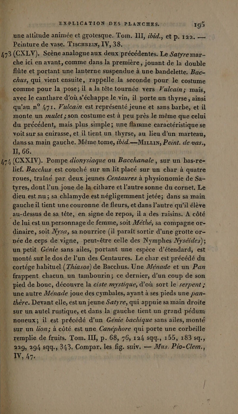 une altitude animée et grotesque. Tom. II, zdid., et p. 122. — Peinture de vase. Tıscageın, IV, 38. 473 (CXLV). Scène analogue aux deux précédentes. Le Satyre mar- che ici en avant, comme dans la première, jouant de la double _ flüte.et portant une lanterne suspendue à une bandelette. Bac- chus, qui, vient ensuite, rappelle la seconde pour le costume comme pour la pose; il a la tête tournée vers Yulcain; mais, avec le canthare d’où s'échappe le vin, il porte un thyrse, ainsi qu’au n° 471. Vulcain est représenté jeune et sans barbe, et il monte un zrulei ; son costume est à peu près le même que celui du précédent, mais plus simple; une flamme caractéristique se voit sur sa cuirasse, et il tient un thyrse, au lieu d’un marteau, _ danssa main gauche. Même tome, ibid.—Muzzin, Peint. de vas., - 11,66. à 4 hr 1 (CXXIV). Pompe dionysiaque ou Bacchanale, sur un bas-re- lief. Bacchus est couché sur un lit placé sur un char à quatre roues, traine par deux jeunes Centaures à physionomie de Sa- tyres, dont l’un joue de la. cithare et l’autre sonne du cornet, Le dieu est nu; sa chlamyde est négligemment jetée; dans sa main gauche il tient une couronne de fleurs, et dans l’autre qu’il élève _au-dessus de sa tête, en. signe de repos, il a des raisins. A. côté de lui est un personnage de femme, soit Méthé, sa compagne or- . dinaire, soit Mysa, sa nourrice (il paraît sortir d’une grotte or- . née de ceps de vigne, peut-être celle des Nymphes Nyseides); un petit Génie sans ailes, portant une espèce d’étendard, est monté sur le dos de l’un des Centaures. Le char est précédé du cortége habituel (Thiasos) de Bacchus. Une Menade et un Pan “ frappent chacun un tambourin; ce dernier, d’un coup de son pied de bouc, découvre la ciste mystique, d’où sort le serpent ; une autre Menade joue des cymbales, ayant à ses pieds une pan- there. Devant elle, est un jeune Satyre, qui appuie sa main droite sur un autel rustique, et dans la gauche tient un grand pédum noueux; il est précédé d’un Génie bachique sans ailes, monté sur un lion; à côté est une Canéphore qui porte une corbeille remplie de fruits. Tom. III, p. 68, 76, 124 sqq., 155, 183 sq., 229, 294 sqq., 343. Compar. les fig. sniv. — Mus. Pio-Clem., IV, 47.