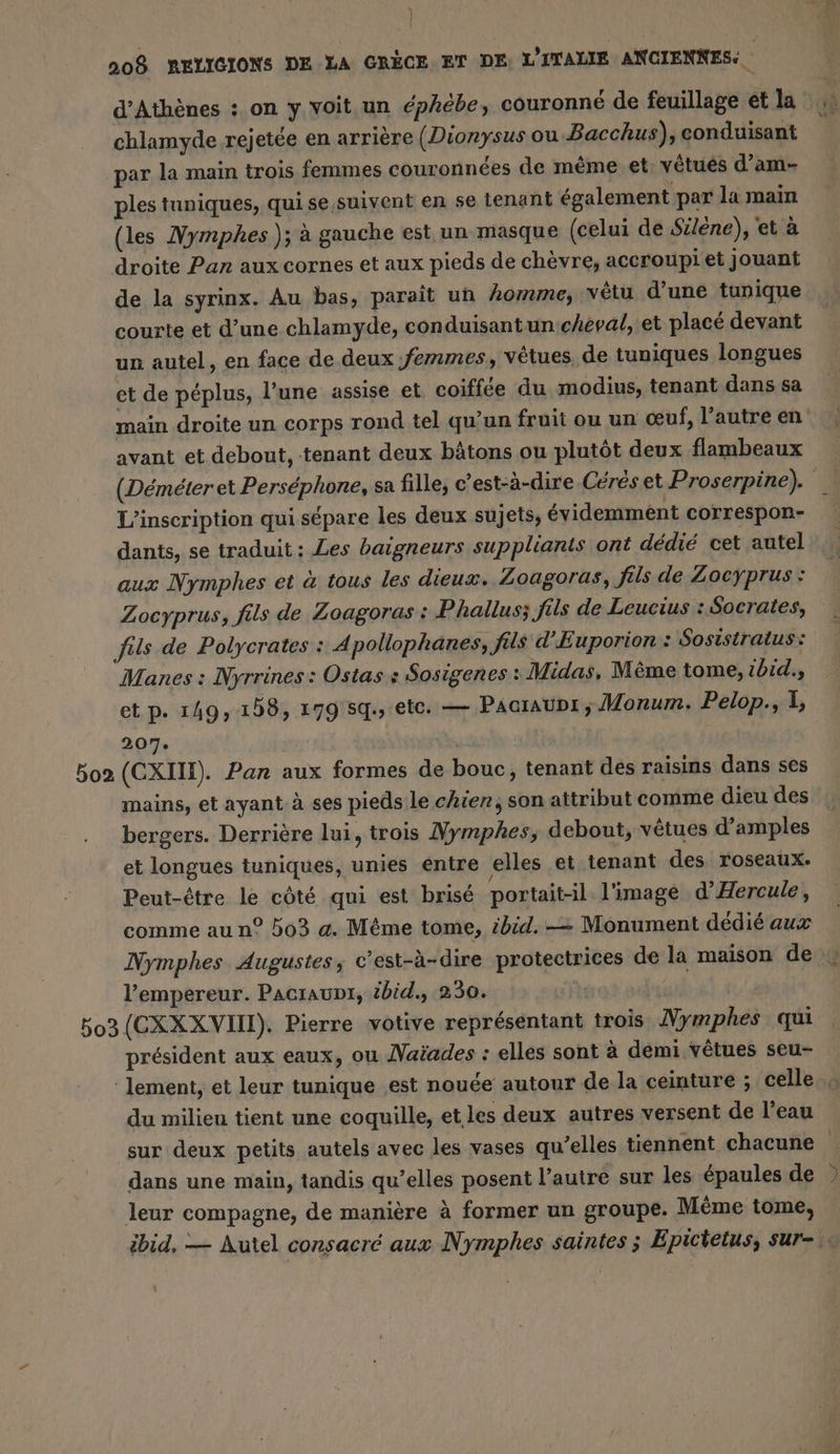 d'Athènes : on y voit un éphébe, couronné de feuillage et la 1» chlamyde rejetée en arrière (Dionysus ou Bacchus), conduisant par la main trois femmes couronnées de même et: vetues d’am- ples tuniques, quise suivent en se tenant également par la main (les Nymphes ); à gauche est un masque (celui de Siléne), et à droite Pan aux cornes et aux pieds de chèvre, accroupi et jouant de la syrinx. Au bas, parait un homme, vêtu d’une tunique courte et d’une chlamyde, conduisantun cheval, et placé devant un autel, en face de deux femmes, vetues, de tuniques longues et de péplus, l’une assise et coiffée du modius, tenant dans sa main droite un corps rond tel qu’un fruit ou un œuf, l’autre en avant et debout, tenant deux bâtons ou plutôt deux flambeaux (Déméter et Perséphone, sa fille, c’est-à-dire Céréset Proserpine). _ L'inscription qui sépare les deux sujets, évidemment correspon- dants, se traduit : Les baigneurs supplianis ont dédié cet autel aux Nymphes et à tous les dieux. Zoagoras, fils de Zoeyprus: Zocyprus, fils de Loagoras : Phallus; fils de Leucius : Socrates, fils de Polycrates : A pollophanes, fils d'Euporion : Sosistratus: Manes : Nyrrines: Ostas s Sosigenes Midas, Même tome, ibid., et p. 149, 158, 179 5q., ete. — Paaraunr ; Monum. Pelop., I, 207. 502 (CXIII). Pan aux formes de bouc, tenant des raisins dans ses mains, et ayant à ses pieds le chier, son attribut comme dieu des bergers. Derrière lui, trois Nymphes, debout, vetues d’amples et longues tuniques, unies entre elles et tenant des roseaux. Peut-être le côté qui est brisé portait-il l'image d’Hercule, comme au n° 503 a. Même tome, ibid. — Monument dédié aux Nymphes Augustes, c’est-à-dire protectrices de la maison de l’empereur. Pacıaupı, ibid., 230. 503 (CXXXVIN). Pierre votive représentant trois Nymphes qui president aux eaux, ou Naiades : elles sont à demi vêtues seu- lement, et leur tunique ‚est nouée autour de la ceinture ; celle. du milieu tient une coquille, et les deux autres versent de l’eau sur deux petits autels avec les vases qu’elles tiennent chacune dans une main, tandis qu’elles posent l’autre sur les épaules de ) leur compagne, de manière à former un groupe. Möme tome, ibid, — Autel consacré aux Nymphes saintes ; Epicietus, sur-