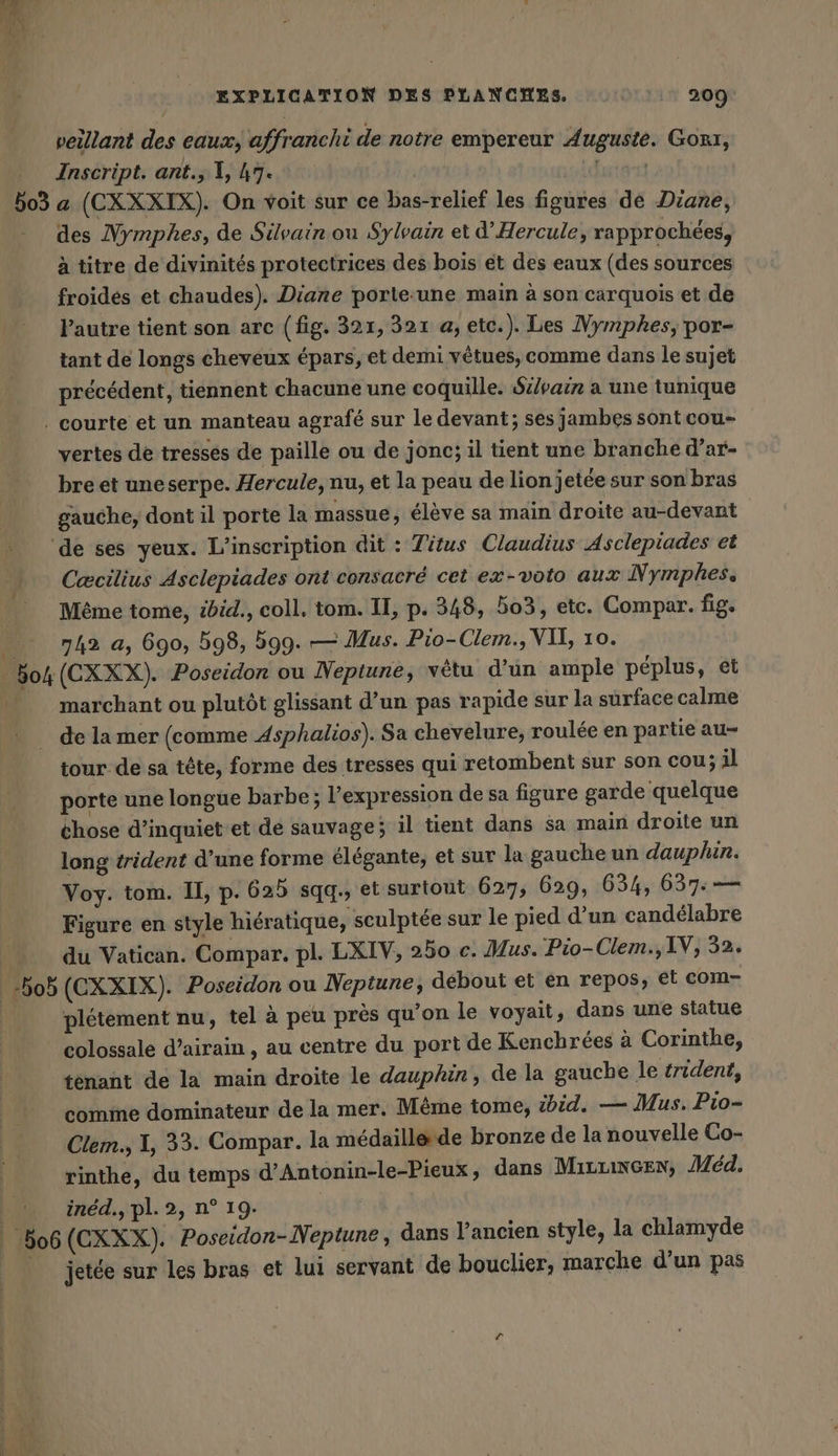 503 veillant des eaux, affranchi de notre empereur Auguste. Gokı, Inscript. ant., X, A7. | Futé a (CXXXIX). On voit sur ce bas-relief les figures de Diane, des Nymphes, de Silvain ou Sylvain et d’Hercule, rapprochees, à titre de divinités protectrices des bois et des eaux (des sources froidés et chaudes). Diane porte:une main à son carquois et de Pautre tient son arc (fig. 321, 321 a, etc.). Les Mymphes, por- tant de longs cheveux épars, et demi vêtues, comme dans le sujet précédent, tiennent chacune une coquille. Sz/pair a une tunique vertes de tresses de paille ou de jonc; il tient une branche d’ar- bre et uneserpe. Hercule, nu, et la peau de lion jetée sur son bras gauche, dont il porte la massue, élève sa main droite au-devant Cæcilius Asclepiades ont consacré cet ex-volo aux Nymphes. Même tome, ibid., coll. tom. II, p. 348, 503, etc. Compar. fig. 142 a, 690, 598, 599. — Mus. Pio-Clem., VIL, 10. (CXXX). Poseidon ou Neptune, vêtu d’un ample péplus, et marchant ou plutôt glissant d’un pas rapide sur la surface calme | Bob | ‚506 tour.de sa tête, forme des tresses qui retombent sur son cou; al porte une longue barbe; l'expression de sa figure garde quelque chose d’inquiet et de sauvage; il tient dans sa main droite un long trident d’une forme élégante, et sur la gauche un dauphin. Voy. tom. IL, p. 625 sqg., et surtout 627, 629, 634, 637: — Figure en style hiératique, sculptée sur le pied d'un candélabre du Vatican. Compar. pl. LXIV, 250 c. Mus. Pio- Clem., IV, 32. (CXXIX). Poseidon ou Neptune, debout et en repos, et com- plétement nu, tel à peu près qu'on le voyait, dans une statue colossale d’airain , au centre du port de Kenchrées à Corinthe, tenant de la main droite le dauphin, de la gauche le trident, comme dominateur de la mer. Même tome, ibid. — Mus. Pio- Clem., I, 33. Compar. la médaille de bronze de la nouvelle Co- rinthe, du temps d’Antonin-le-Pieux, dans Mırrınsen, Med. ined., pl. 2, n° 19. (CXXX). Poseidon-Neptune, dans l’ancien style, la chlamyde jetée sur les bras et lui servant de bouclier, marche d’un pas