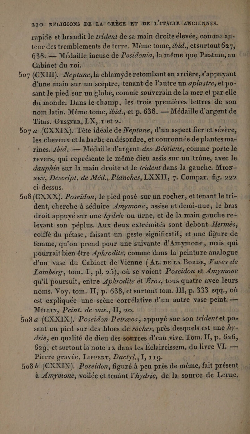 rapide et brandit le zrident de sa main droite élevée, comme au- teur des tremblements de terre. Même tome, zbid., etsurtout 627, 638: — Médaille incuse de Posidonia, la même que Nr au Cabinet du roi. 507 (CXIIT). Neptune, la chlamyde retombant en arriere,s’appuyant d’une main sur un sceptre, tenant de l’autre un Aa et po- sant le pied sur un globe, comme souverain de la mer et par elle du monde: Dans le champ, les trois premières lettres de son nom latin. Même tome, zbid., et p. 638. — Médaille d'argent de Titus. GEssner, LX, ret 2. 507 a (CXXIX). Tete ideale de nes din aspect fier et sévère, les cheveux et la barbe en désordre, et couronnée de plantes ma- rines. Zbid. — Médaille d'argent des Béotiens, comme porte le revers, qui représente le même dieu assis sur un trône, avec le dauphin sur la main droite et le irident dans la gauche. Mron- ner, Descript. de Med., Planches, LXXIT, 7. Compar. fig. 222 ci-dessus. 508 (CXXX). Poseidon, le pied posé sur un rocher, et tenant le tri- dent, cherche à séduire Amymone, assise et demi-nue, le bras droit appuyé sur une Aydrie ou urne, et de la main gauche re- levant son péplus. Aux deux extrémités sont debout Hermes, coiffé du pétase, faisant un geste significatif, et une figure de femme, qu’on prend pour une suivante d’Amymone, mais qui pourrait bien être Aphrodite, comme dans la peinture analogue d’un vase du Cabinet de Vienne (Ar. pe La Bonve, Vases de Lamberg, tom. I, pl. 25), où se voient Poseidon et Amymone qu’il poursuit, entre Aphrodite et Eros, tous quatre avec leurs noms. Voy.tom. II, p. 638, et surtout tom. III, p. 333 sqq., où est expliquée une scène corrélative d’un autre vase peint. — Micuin, Peint. de vas., II, 20. bo8 a (CXXIX). Poseidon Petræos, appuyé sur son trident et po- sant un pied sur des blocs de rocher, près desquels est une Ay- drie, en qualité de dieu des sources d’eau vive. Tom. IE, p. 626, 629, et surtout la note 12 dans les Éclaircissem. a livre VI. — Pierre gravée. Lippert, Dactyl., I, 119. 508 b (CXXIX). Poseidon, figuré à peu pres de même, fait présent à Amymone, voïlée et tenänt l’Aydrie, de la source de Lerne.