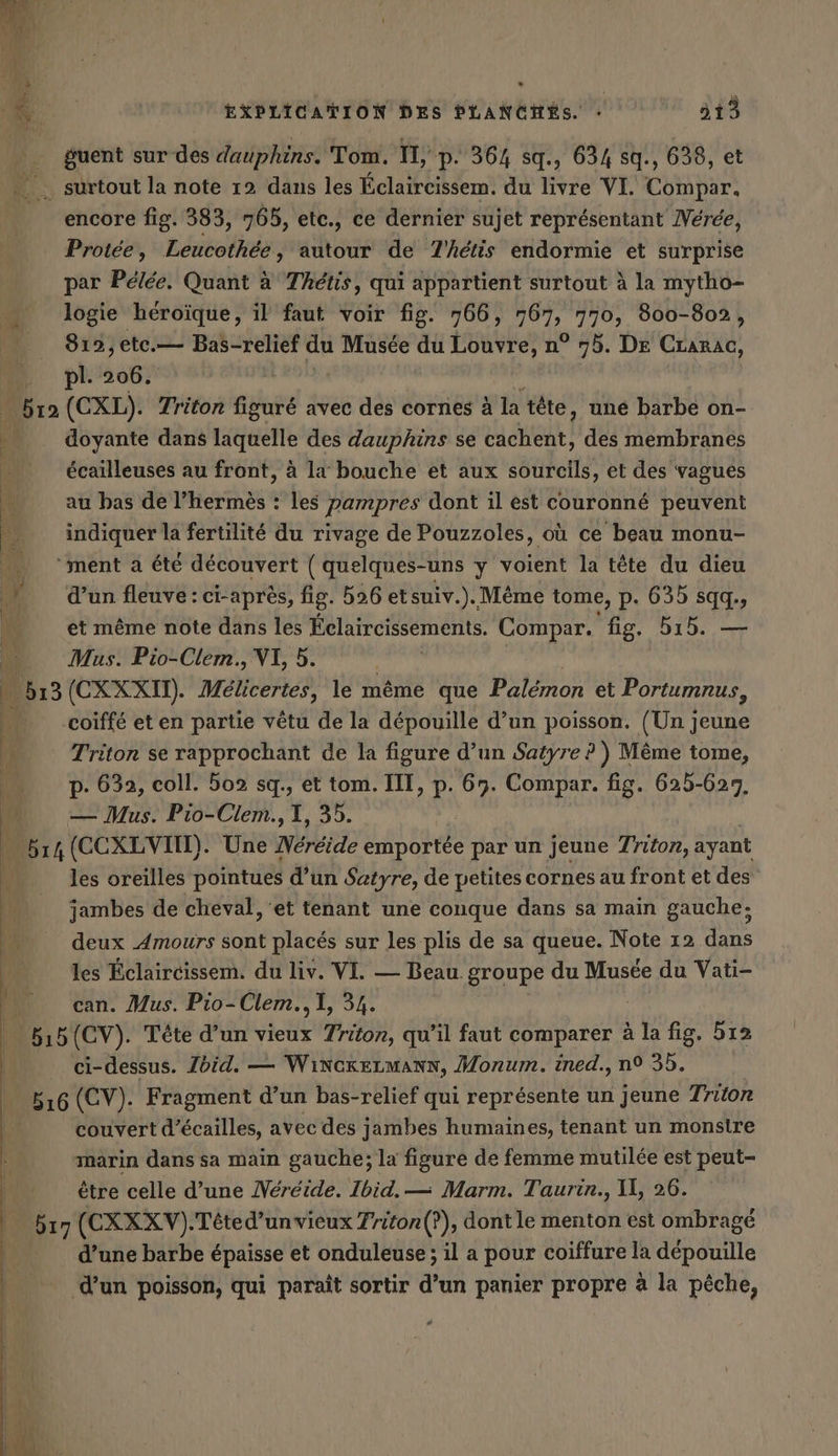 - guent sur des dauphins. Tom. 11, p. 364 sq., 634 sq., 638, et surtout la note 12 dans les Éclaircissem. du livre VI. Compar. encore fig. 383, 765, etc., ce dernier sujet représentant Neree, Protee, Leucothée, autour de T'hétis endormie et surprise par Pelee. Quant a Thétis, qui appartient surtout à la mytho- logie héroïque, il faut voir fig. 766, fe 770, 800-802, 812, ete.— Bas-relief du Musée du Louvre, n° 75. DE Crarac, pl. er Ma (CXL). Triton figuré avec des cornes à la tête, une barbe on- . doyante dans laquelle des dauphins se cachent, des membranes écailleuses au front, à la bouche et aux sourcils, et des vagues 4 au bas de l’hermès : les pampres dont il est couronné peuvent es indiquer la fertilité du rivage de Pouzzoles, où ce beau monu- … ‘ment a été découvert (quelques-uns y voient la tête du dieu dE d’un fleuve : ci-après, fig. 526 etsuiv.). Même tome, p. 635 sqq., lé et même note dans les Éclaircissements. Compar. fig. b15. — Mus. Pio-Clem., VI, 5. | 1 (CXXXII). Mélicertes, le même que Palémon et Portumnus, coiffé et en partie vêtu de la dépouille d’un poisson. (Un jeune 3 Triton se rapprochant de la figure d’un Satyre ? ) Même tome, 5 p. 632, coll. 502 sq., et tom. III, p. 67. Compar. fig. 625-627, ‚PM — Mus. Pio-Clem., I, 35. 514 (CCXLVMN). Une ereide emportee par un jeune Triton, ayant les oreilles pointues d’un Satyre, de petites cornes au front et des jambes de cheval, et tenant une conque dans sa main gauche: fe deux Amours sont placés sur les plis de sa queue. Note 12 dans les Éclaircissem. du liv. VI. — Beau. groupe du Musée du Vati- can. Mus. Pio-Clem., I, 34. &amp; 15 (CV). Tête d’un vieux Triton, qu’il faut comparer à la fig. 5ı2 ci-dessus. Zdid. — WincrELMANN, Monum. ined., n° 35. 516 (CV). Fragment d’un bas-relief qui représente un jeune Triton couvert d’écailles, avec des jambes humaines, tenant un monsire marin dans sa main gauche; la figure de femme mutilée est peut- être celle d’une Nereide. Ibid. — Marm. Taurin., Il, 26. 517 (CXXXV). Teted’unvieux Triton (?), dontle menton est ombrage d’une barbe épaisse et onduleuse ; il a pour coiffure la depouille d’un poisson, qui paraît sortir d’un panier propre à la pêche,