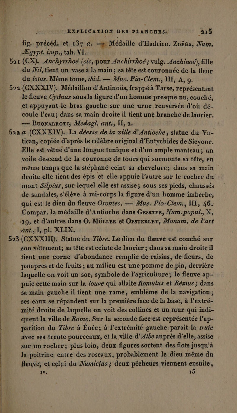 fig. précéd. et 137 a. — Médaille d’Hadrien. Zoëca, Num. Egypt. unp., tab. XL. 521 (CX). Anchyrrhoe (sic, pour Anchirrhoe ; vulg. Anchinoe), fille -du Nil,tient un vase à la main; sa tête est couronnée de la fleur du lotus. Mème tome, ibid. — Mus. Pio-Clem., VIT, A, 9. 522 (CXXXIV). Medaillon d’Antinoüs, frappé à Tarse, representant le fleuve Cydnus sous la figure d’un homme presque nu, couché, et appuyant le bras gauche sur une urne renversée d’où dé- coule l’eau; dans sa main droite il tient une branche de laurier. — BuonarroTI, Medazgl. ant., IX, 2. 522 a (CXXXIV). La déesse de la ville d’Antioche, statue du Va- tican, copiée d'après le célèbre original d’Eutychides de Sieyone. Elle est vêtue d’une longue tunique et d’un ample manteau; un voile descend de la couronne de tours qui surmonte sa tête, en même temps que la stéphané ceint sa chevelure; dans sa main droite elle tient des épis et elle appuie l’autre sur le rocher du mont Silpius, sur lequel elle est assise; sous ses pieds, chaussés de sandales, s'élève à mi-corps la par d’un homme imberbe, qui est le dieu du fleuve Orontes. — Mus. Pio-Clem., III, 46. Compar. la médaille d’Antioche dans Gessner, Vum.popul., X, ‘19, et d’autres dans O. MÜLLER et ÖEsTERLEY, Monum. de l'art ant, 1, pl. XLIX. 523 (CXXXII). Statue du Tibre. Le dieu du fleuve est couché sur son vêtement; sa tête est ceinte de laurier ; dans sa main droite il tient une corne d’abondance remplie de raisins, de fleurs, de pampres et de fruits; au milieu est une pomme de pin, derrière laquelle on voit un soc, symbole de l’agriculture; le fleuve ap- puie cette main sur la louve qui allaite Romulus et Remus; dans sa main gauche il tient une rame, emblème de la navigation; ses eaux se répandent sur la premiere face de la base, à l’extré- mité droite de laquelle on voit des collines et un mur qui indi- quent la ville de Rome. Sur la seconde face est représentée l’ap- parition du Tibre à Ende; à l'extrémité gauche paraît la truie avec ses trente pourceaux, et la ville d’4lbe auprès d’elle, assise sur un rocher; plus loin, deux figures sortent des flots jusqu’à la poitrine entre des roseaux, probablement le dieu même du fleuve, et celui du Numicius; deux pêcheurs viennent ensuite, IV, 39