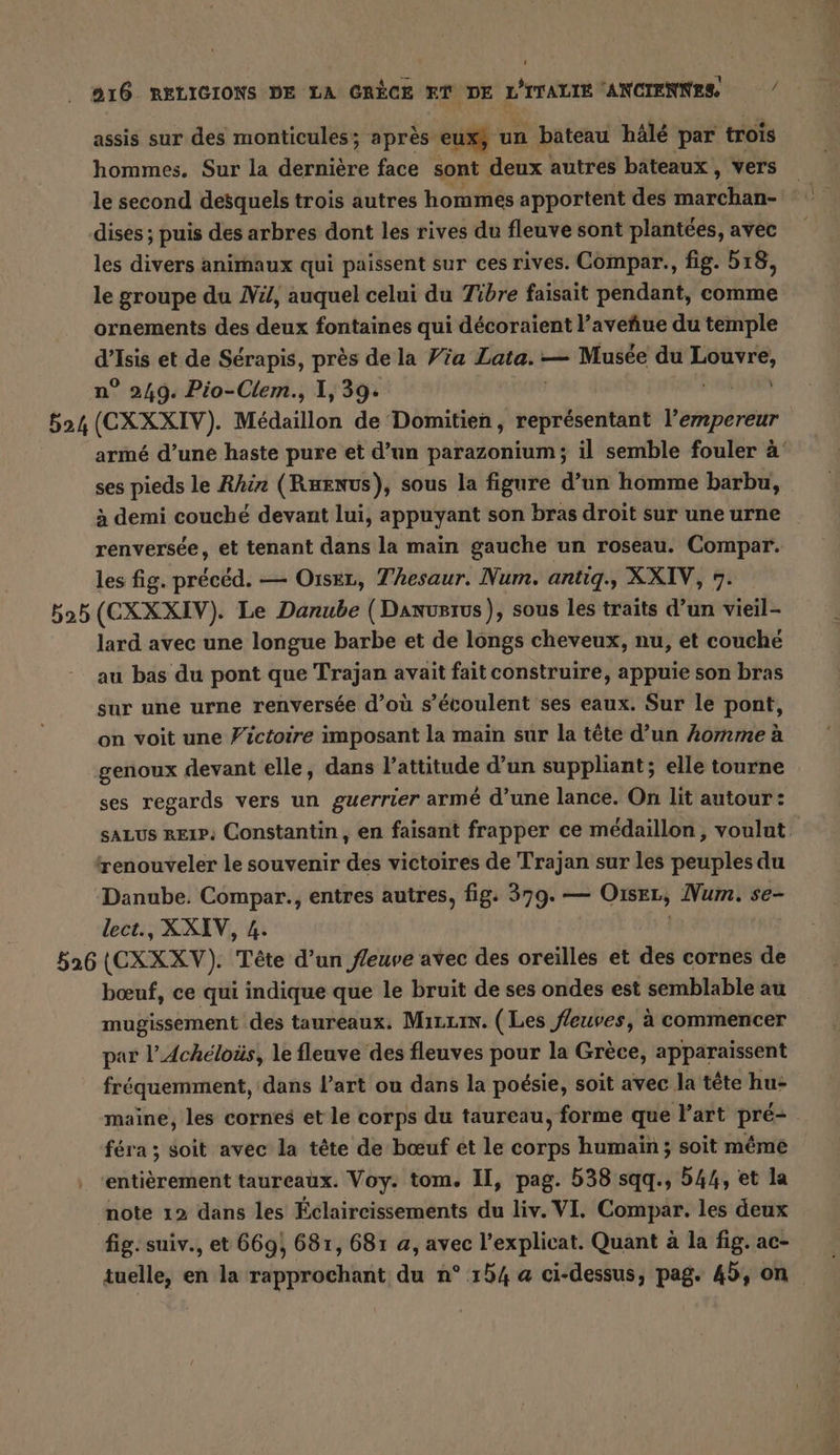 assis sur des monticules; après eux, un bateau häle par trois hommes. Sur la dernière face sont deux autres bateaux , vers dises ; puis des arbres dont les rives du fleuve sont plantees, avec les divers animaux qui paissent sur ces rives. Compar., fig. 518, le groupe du Vi, auquel celui du Tibre faisait pendant, comme ornements des deux fontaines qui décoraient l’avehue du temple d’Isis et de Sérapis, près de la Via Lata. — Musée du rte n° 249. Pio-Clem., 1, 39. 624 (CXXXIV). Médaillon de Domitien , représentant l'empereur armé d’une haste pure et d’un parazonium; il semble fouler à ses pieds le Rhin (Rurnus), sous la figure d’un homme barbu, à demi couché devant lui, appuyant son bras droit sur une urne renversée, et tenant dans la main gauche un roseau. Compar. les fig. précéd. — Oıser, Thesaur. Num. antiq., XXIV, 7. 525 (CXXXIV). Le Danube (Danusrus), sous les traits d’un vieil- lard avec une longue barbe et de longs cheveux, nu, et couche au bas du pont que Trajan avait fait construire, appuie son bras sur une urne renversée d’où s’écoulent ses eaux. Sur le pont, on voit une Fictoire imposant la main sur la tête d’un komme à genoux devant elle, dans l'attitude d’un suppliant; elle tourne ses regards vers un guerrier armé d’une lance. On lit autour: sALUs reıp, Constantin, en faisant frapper ce médaillon, voulnt renouveler le souvenir des victoires de Trajan sur les peuples du Danube. Compar., entres autres, fig. 379. — OiseL, sn se- lect., X XIV, 4. 526 (CXXXV). Tête d’un fleuve avec des oreilles et des cornes de bœuf, ce qui indique que le bruit de ses ondes est semblable au mugissement des taureaux. Mira. (Les fleuves, à commencer par l’Acheloüs, le fleuve des fleuves pour la Grèce, apparaissent fréquemment, dans l’art ou dans la poésie, soit avec la tête hu- maine, les cornes et le corps du taureau, forme que l'art pre- féra ; soit avec la tête de bœuf et le corps humain ; soit méme entièrement taureaux. Voy. tom. II, pag. 538 sqq., 544, et la note 12 dans les Eclaireissements du liv. VI. Compar. les deux fig. suiv., et 669, 681, 681 a, avec l’explicat. Quant à la fig. ac- tuelle, en la rapprochant du n° 154 a ci-dessus, pag. 45, on