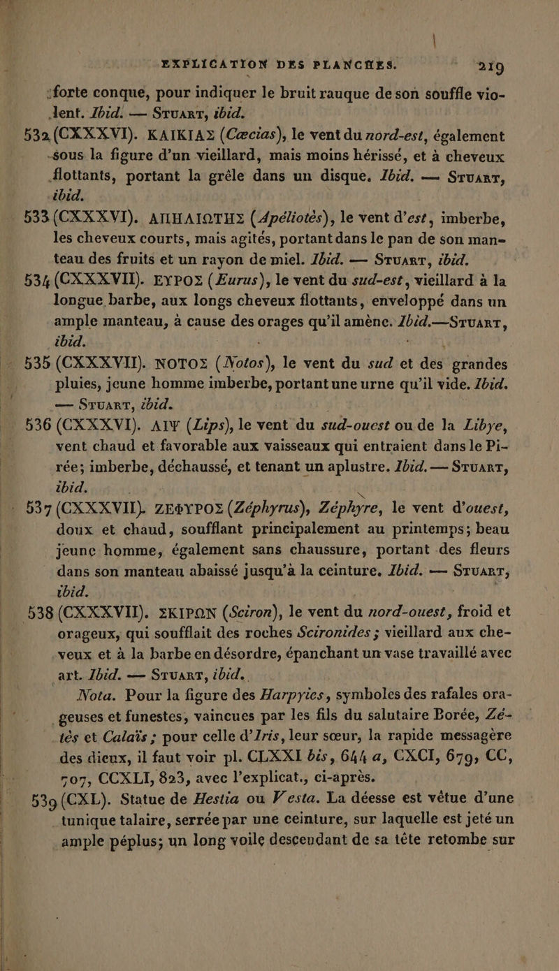 :forte conque, pour indiquer le bruit rauque de son souffle vio- dent. Ibid. — STUART, ibid. 532 (CXXXVI). KAIKIAZ (Cæcias), le vent du nord-est, également sous la figure d’un vieillard, mais moins hérissé, et à cheveux flottants, portant la grêle dans un disque. Ibid. — Stuart, “ibid. 533(CXXXVI). AIIHAIQTHZ (Apeliotes) , le vent d'est, imberbe, les cheveux courts, mais agités, portant dans le pan de son man- teau des fruits et un rayon de miel. Ibid. — STUART, ibid. 534 (CXXXVII). EYPOZ (Eurus), le vent du sud-est, vieillard à la longue barbe, aux longs cheveux flottants, enveloppé dans un ample manteau, à cause des an qu’il amene. Zbid.—STUART, ibid. | . 535 (CXXXVII). NOTOZ (Nate), le vent dulsudıet des grandes pluies, jeune homme imberbe, portantune urne qu’il vide. Ibid, — STUART, tbid. | 536 (CXXXVI). AIY (Zips), le vent du sud-ouest ou de la Libye, vent chaud et favorable aux vaisseaux qui entraient dans le Pi- rée; imberbe, dechausse, et tenant un aplustre. Ibid. — Stuart, ibid. - 537 (CXXXVI). ZEPYPOZ (Zephyrus), Zephyre, le vent d’ouest, doux et chaud, soufflant principalement au printemps; beau jeune homme, également sans chaussure, portant des fleurs dans son manteau abaisse j jusqu’ à la ceinture. Ibid. — vos ıbid. orageux; qui soufflait des roches Scironides ; vieillard aux che- ‚veux et à la barbe en désordre, epanchant un vase travaillé avec art. Ibid. — STUART, ibid. Nota. Pour la figure des Harpyies, symboles des rafales ora- _geuses et funestes, vaincues par les fils du salutaire Borée, Ze- tés et Calaïs ; pour celle d’Iris, leur sœur, la rapide messagere des dieux, il faut voir pl. CLXXI bis, 644 a, CXCI, 679, CC, -o7, CCXLI, 823, avec l’explicat., ci-après. 539 (CXL). Statue de Hestia ou V esta. La déesse est vêtue d’une tunique talaire, serrée par une ceinture, sur laquelle est jeté un ample péplus; un long voile descendant de sa tête retombe sur