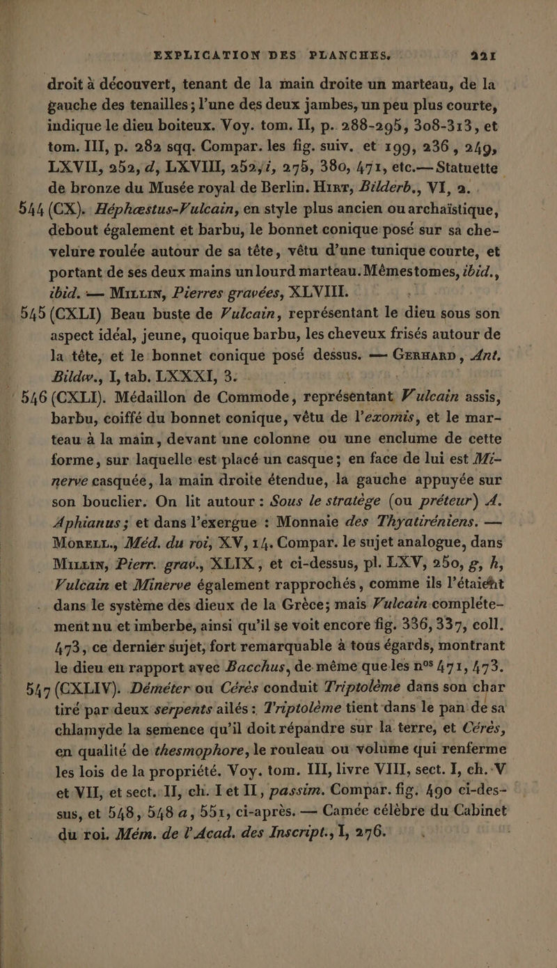 droit à découvert, tenant de la main droite un marteau, de la gauche des tenailles ; l’une des deux jambes, un peu plus courte, indique le dieu boiteux. Voy. tom. II, p. 288-295, 308-313, et tom. III, p. 282 sqq. Compar. les fig. suiv. et 199, 236, 249, LX VII, 252, d, LXVIIL 252,4, 275, 380, 471, etc. — Statuette de bronze du Musée royal de Berlin. Hırr, Bélderb., VI, a. si (CX). Héphæstus-Vulcain, en style plus ancien ou asufanique debout également et barbu, le bonnet conique posé sur sa che- velure roulée autour de sa tête, vêtu d’une tunique courte, et portant de ses deux mains un lourd marteau. Mémestomes, ibid., ibid. — Mrzuin, Pierres gravées, XLNIIL. 545 (CXLI) Beau buste de Vulcain, représentant le dieu sous son aspect idéal, jeune, quoique barbu, les cheveux frisés autour de la tête, et le bonnet conique posé dessus. — GERARN, Ant, Bildw., I, tab. LXXXI, 3. 546 (CXLI). Medaillon de Comsode; Nasen Vulcain assis, barbu, coiffé du bonnet conique, vêtu de l’exomis, et le mar- teau à la main, devant une colonne ou une enclume de cette forme, sur laquelle.est placé un casque; en face de lui est Mi- nerve casquée, la main droite étendue, la gauche appuyée sur son bouclier. On lit autour : Sous le stratège (ou préteur) A. Aphianus ; et dans l’exergue : Monnaie des Thyatireniens. — Mönreır., Med. du roi, XV, 14. Compar. le sujet analogue, dans Mrin, Pierr. grav., XLIX, et ci-dessus, pl. LXV, 260, g, h, Vulcain et Minerve également rapprochés, comme ils l’étaiéht dans le système des dieux de la Grèce; mais Vulcain compléte- ment nu et imberbe, ainsi qu’il se voit encore fig. 336, 337, coll. 473, ce dernier sujet, fort remarquable à tous égards, montrant le dieu en rapport avec Bacchus, de même quelles n°% 471, 473. 5h (CXLIV). Demeter ou Ceres conduit Triptoleme dans son char tiré par deux serpents ailés : T’riptoleme tient dans le pan: de sa chlamyde la semence qu’il doit répandre sur la. terre, et Cérés, en qualité de tkesmophore, le rouleau ou volume qui renferme les lois de la propriété. Voy. tom. III, livre VIII, sect. I, ch.-V et VII, et sect. Il, ch. Let IL, passim. Compar. fig. 490 ci-des- sus, et 548, 548 a, 551, ci-après. — Camee sé du Cabinet