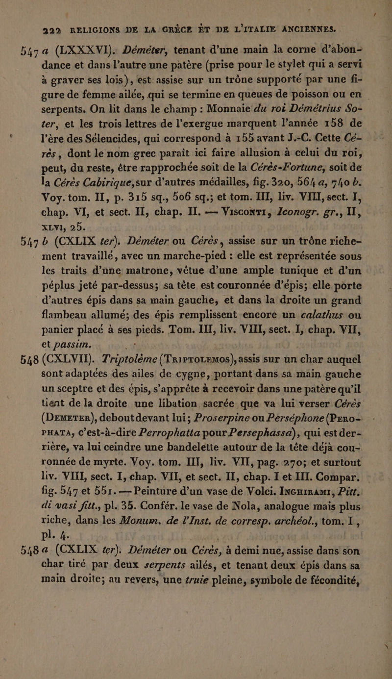 547a (LXXXVI). Demeter, tenant d’une main la corne d’abon- dance et dans l’autre une patère (prise pour le stylet qui a servi à graver ses Lois), est assise sur un trône supporté par une fi- gure de femme ailée, qui se termine en queues de poisson ou en serpents. On lit dans le champ : Monnaie du roi Démétrius So- ter, et les trois lettres de l’exergue marquent l’année 158 de l’ere des Seleucides, qui correspond à 155 avant J.-C. Cette Cé- rés, dont le nom grec paraît ici faire allusion à celui du roi, peut, du reste, être rapprochée soit de la Ceres-Fortune, soit de la Ceres Cabirique,sur d’autres médailles, fig.320, 564 a, 740 b. Voy.tom. II, p. 315 sq., 506 sq.; et tom. III, liv. VIII, sect. I, chap. VI, et sect. II, chap. II. — Visconti, Zconogr. gr., I, 'xLvı, 25. 547 b (CXLIX ter). Demeter ou Ceres, assise sur un trône riche- ment travaillé, avec un marche-pied : elle est représentée sous les traits d’une matrone, vêtue d’une ample tunique et d’un péplus jeté par-dessus; sa tête est couronnée d’épis; elle porte d’autres épis dans sa main gauche, et dans la droite un grand flambeau allumé; des épis remplissent encore un calathus ou panier placé à ses PE Tom. III, liv. VIII, sect. I, chap. VII, et passim. 548 (CXLVII). Triptoleme (Trirroremos), assis sur un char auquel sont adaptées des ailes de cygne, portant dans sa main gauche un sceptre et des épis, s'apprête à recevoir dans une patère qu’il tient de la droite une libation sacrée que va lui verser Ceres (Demeter), debout devant lui; Proserpine ou Persephone (PEero- PHATA, C’est-à-dire Perrophatta pour Persephassa), qui est der- rière, va lui ceindre une bandelette autour de la tête déjà cou- ronnée de myrte. Voy. tom. III, liv. VII, pag. 270; et surtout Liv. VIII, sect. I, chap. VII, et sect. II, chap. I et III. Compar. fig. 547 et 551. — Peinture d’un vase de Volci. Incrimami, Pitt. di vasi fitt., pl. 35. Confér. le vase de Nola, analogue mais plus riche, dans les Monum. de l’Inst. de corresp. archéol., tom. I, pl. 4. 548 a (CXLIX ter). Demeter ou Cine à demi nue, assise dans son char tiré par deux serpents ailés, et tenant deux épis dans sa main droite; au revers, une Zruie pleine, symbole de fécondité,