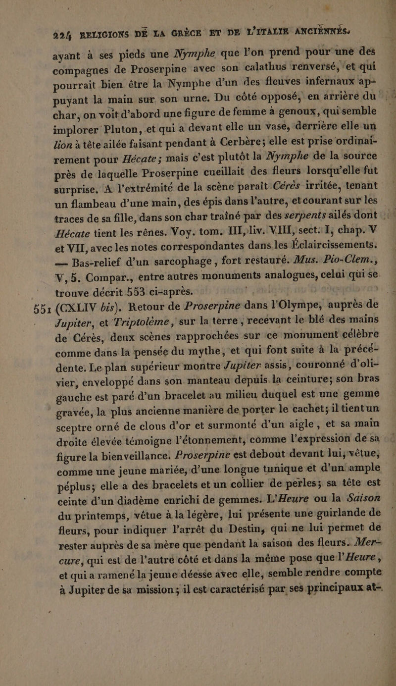 b5ı N è ayant à ses pieds une Nymphe que l'on prend pour une des compagnes de Proserpine avec son calathus renversé, ‘et qui pourrait bien être la Nymphe d’un des fleuves infernaux ap- puyant la main sur son urne. Du côté opposé, en arrière du char, on voit d'abord une figure de femme à genoux, qui semble implorer Pluton, et qui a devant elle un vase, derrière elle un lion à tête ailée faisant pendant à Cerbère; elle est prise ordinai- rement pour Hécate; mais c'est plutôt la Nymphe de la source près de laquelle Proserpine cueillait des fleurs lorsqu'elle fut surprise, À l'extrémité de la scène paraît Cérés irritée, tenant un flambeau d’une main, des épis dans l’autre, etcourant sur les et VII, avec les notes correspondantes dans les Éclaircissements. — Bas-relief d’un sarcophage , fort restauré. Mus. Pio-Clem., V,5. Compar., entre autres monuments analogues, celui qui se trouve décrit 553 ci-après. rl | (CXLIV bis). Retour de Proserpine dans l’Olympe, auprés de Jupiter, et Triptoleme, sur la terre, recevant le blé des mains de Cérès, deux scènes rapprochées sur ce monument célèbre comme dans la pensée du mythe, 'et qui font suite à la précé- dente. Le plan supérieur montre Jupiter assis, couronné d’oli- vier, enveloppé dans son manteau depuis la ceinture; son bras gauche est paré d’un bracelet au milieu duquel est une gemme sceptre orné de clous d’or et surmonté d’un aigle, et sa main droite élevée témoigne l’étonnement, comme l'expression de sa figure la bienveillance. Proserpine est debout devant lui; vêtue, comme une jeune mariée, d’une longue tunique et d’un ample péplus; elle a des bracelets et un collier de perles; sa tête est ceinte d’un diadème enrichi de gemmes. L'Heure ou la Saison du printemps, vêtue à la légère, lui présente une guirlande de fleurs, pour indiquer l’arrêt du Destin, qui ne lui permet de rester auprès de sa mère que pendant la saison des fleurs. Mer- cure, qui est de l’autre côté et dans la même pose que l’Heure, et qui a ramené la jeune déesse avec elle, semble rendre compte à Jupiter de sa mission; il est caractérisé par, ses principaux at.