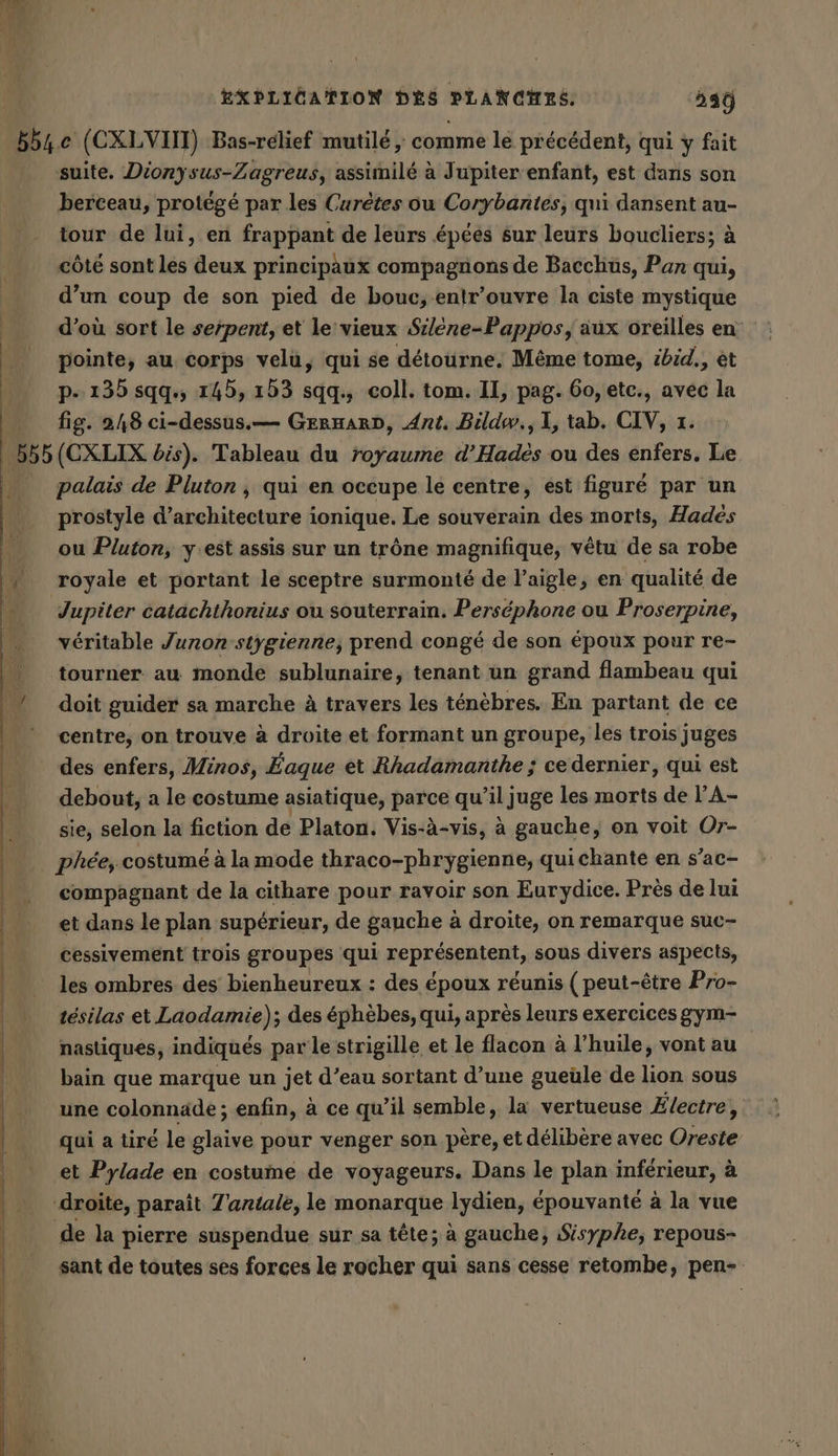 suite. Dionysus-Zagreus, assimilé à Jupiter enfant, est dans son berceau, protégé par les Curètes ou Corybantes, qui dansent au- tour de lui, en frappant de leurs épéés sur leurs boucliers; à côté sont les deux principaux compagnons de Bacchus, Pan qui, d’un coup de son pied de bouc, -entr’ouvre la ciste mystique d’où sort le serpent, et le vieux Silene-Pappos, aux oreilles en pointe, au corps velu, qui se détourne, Même tome, ibid., et p- 135 sqq., 145, 153 sqq., coll. tom. II, pag. 60, etc., avec la fig. 248 ci-dessus.— GERHARD, Ant. Bildw., 1, tab. CIV, 7. palais de Pluton , qui en occupe le centre, est figuré par un prostyle d'architecture ionique. Le souverain des morts, Hades ou Pluton, y:est assis sur un trône magnifique, vêtu de sa robe royale et portant le sceptre surmonté de l'aigle, en qualité de véritable Junon-stygienne, prend congé de son époux pour re- doit guider sa marche à travers les ténèbres. En partant de ce centre, on trouve à droite et formant un groupe, les trois juges des enfers, Minos, Eaque et Rhadamanthe ; ce dernier, qui est debout, a le costume asiatique, parce qu’il juge les morts de l'A- sie, selon la fiction de Platon. Vis-à-vis, à gauche, on voit Or- phée, costumé à la mode thraco-phrygienne, quichante en s’ac- compagnant de la cithare pour ravoir son Eurydice. Près de lui et dans le plan supérieur, de gauche à droite, on remarque suc- cessivement trois groupes qui représentent, sous divers aspects, tésilas et Laodamie); des éphèbes, qui, après leurs exercices gym- nastiques, indiqués par le strigille et le flacon à l’huile, vont au bain que marque un jet d’eau sortant d’une gueüle de lion sous une colonnade ; enfin, à ce qu’il semble, la vertueuse Électre, qui a tiré le glaive pour venger son père, et délibère avec Oreste et Pylade en costume de voyageurs. Dans le plan inférieur, à de la pierre suspendue sur sa tête; à gauche, Sisyphe, repous- sant de toutes ses forces le rocher qui sans cesse retombe, pen-