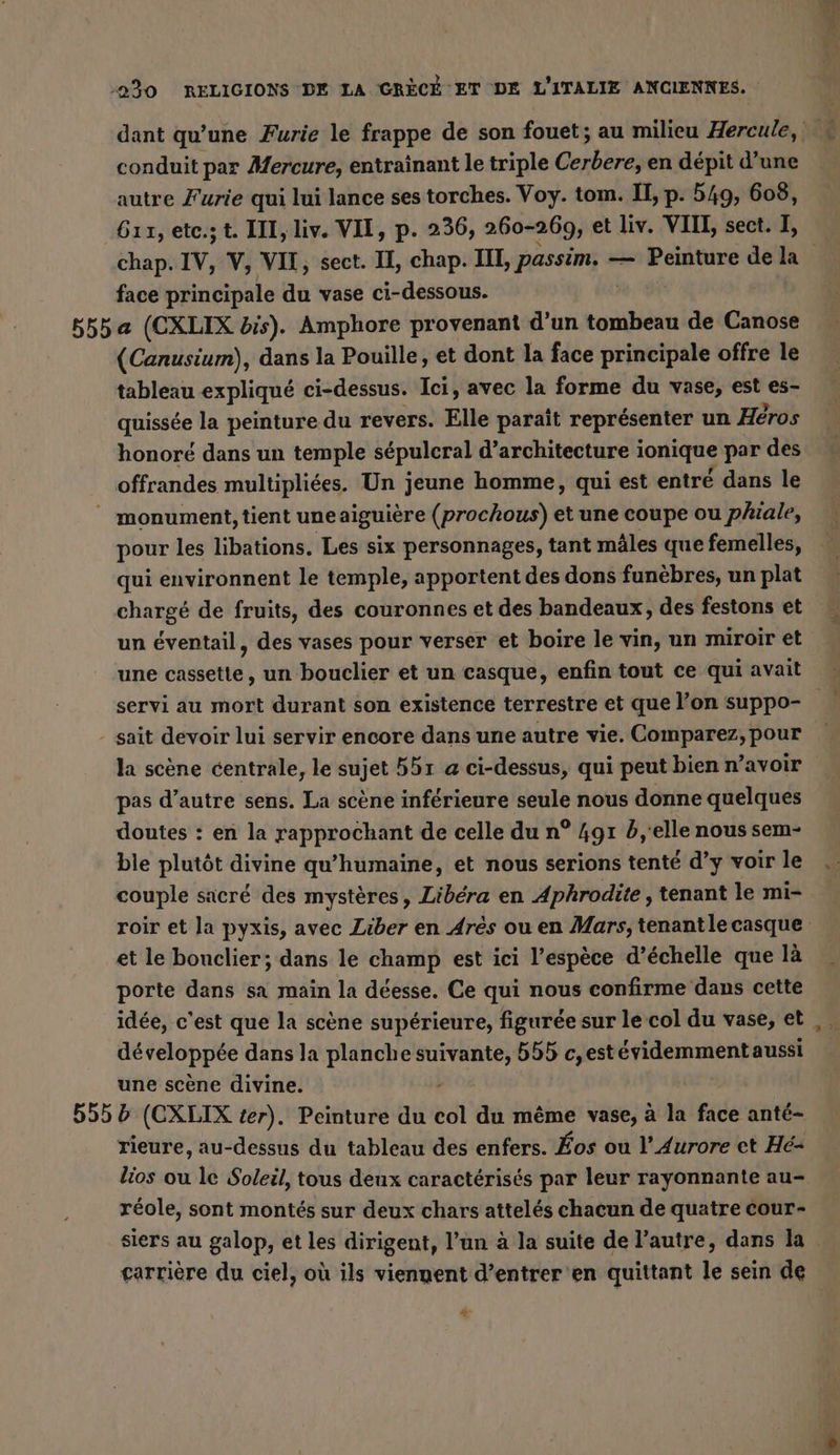 conduit par Mercure, entraînant le triple Cerbere, en dépit d’une autre Furie qui lui lance ses torches. Voy. tom. II, p. 549, 608, 611, etc.s t. III, liv. VII, p. 236, 260-269, et liv. VIII, sect. I, face principale du vase ci-dessous. (Canusium), dans la Pouille, et dont la face principale offre le tableau expliqué ci-dessus. Ici, avec la forme du vase, est es- quissée la peinture du revers. Elle paraît représenter un Héros honoré dans un temple sépulcral d'architecture i ionique par des offrandes multipliées. Un jeune homme, qui est entré dans le _ monument, tient une aiguière (prochous) et une coupe ou phiale, pour les libations. Les six personnages, tant mäles que femelles, qui environnent le temple, apportent des dons funèbres, un plat chargé de fruits, des couronnes et des bandeaux, des festons et un éventail, des vases pour verser et boire le vin, un miroir et servi au mort durant son existence terrestre et que l’on suppo- la scène centrale, le sujet 551 @ ci-dessus, qui peut bien n’avoir pas d’autre sens. La scène inférieure seule nous donne quelques doutes : en la rapprochant de celle du n° 4gr d,'elle nous sem- ble plutôt divine qu’humaine, et nous serions tenté d’y voir le couple sacré des mystères, Libéra en Aphrodite , tenant le mi- et le bouclier; dans le champ est ici l'espèce d’échelle que là porte dans sa main la déesse. Ce qui nous confirme dans cette idée, c'est que la scène supérieure, figurée sur le col du vase, et développée dans la planche suivante, 555 c, estévidemment aussi une scène divine. - 555 5 (CXLIX ter). Peinture du col du même vase, à la face anté- rieure, au-dessus du tableau des enfers. Kos ou l’Aurore et Hé- lios ou le Soleil, tous deux caractérisés par leur rayonnante au- réole, sont montés sur deux chars attelés chacun de quatre cour- siers au galop, et les dirigent, l’un à la suite de l’autre, dans la 2%