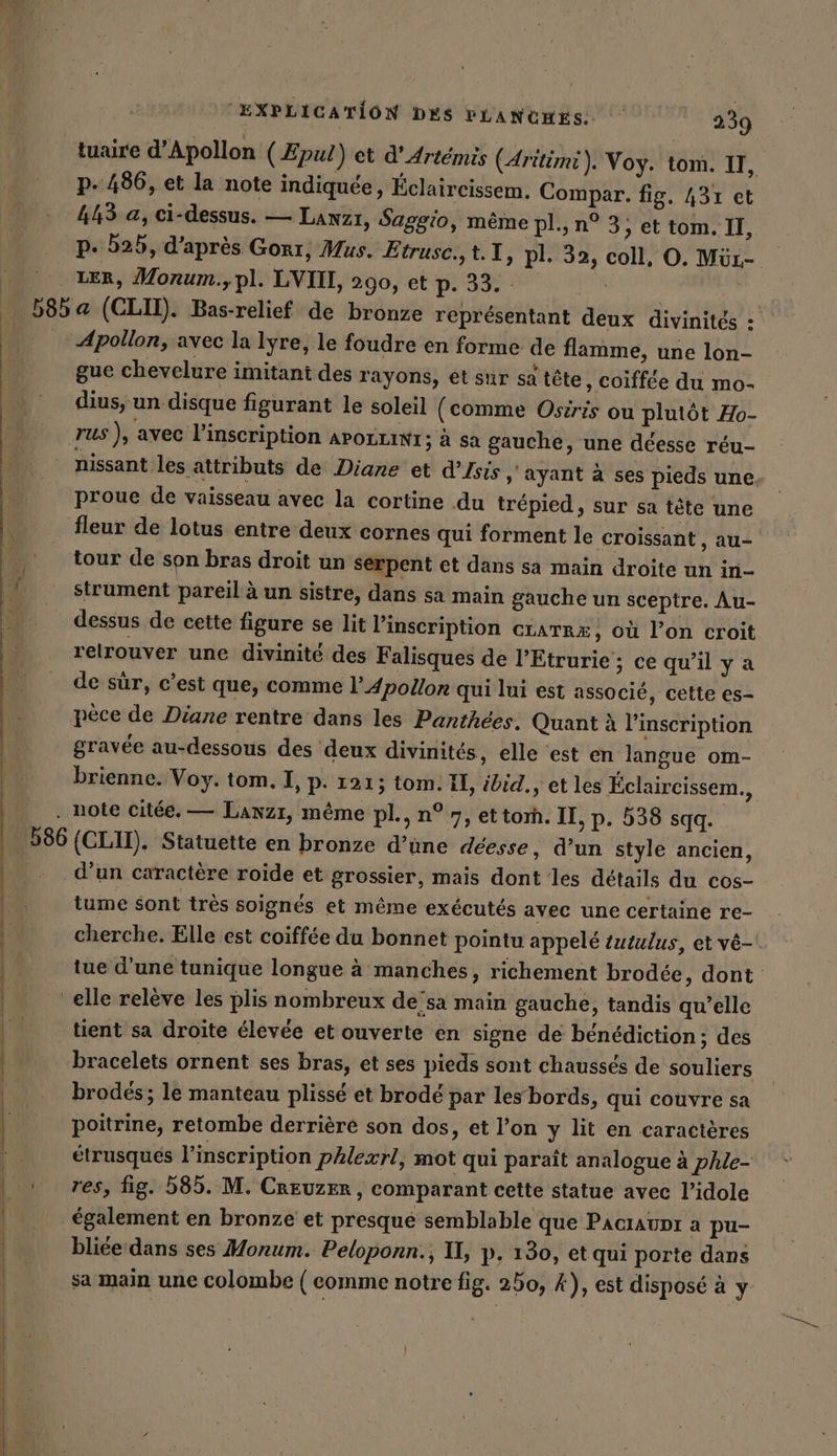 tuaire d’Apollon (Æpul) et d’Artémis (Aritimi). Voy. tom. II, p. 486, et la note indiquée, Éclaircissem. Compar. fig. 431 et 443 a, ci-dessus. — Lanzı, Saggio, même pl., n° 3, et tom. II, p. 525, d’après Gorı, Mus. Etrusc.,t.1, pl. 32, coll, O. Mür- LER, Monum.,pl. LVIII, 290, et p. 33. |. B8ba (CLIT). Bas-relief de bronze représentant deux divinités : _ Apollon, avec la lyre, le foudre en forme de flamme, une lon- gue chevelure imitant des rayons, et sur sa tête , Coiffée du mo- dius, un disque figurant le soleil (comme Osiris ou plutôt Ho- rus ), avec l'inscription APOLLINI ; à sa gauche, une déesse réu- | nissant les attributs de Diane et d’Isis ; ayant à ses pieds une, proue de vaisseau avec la cortine du trépied , sur sa tete une fleur de lotus entre deux cornes qui forment le croissant , au- tour de son bras droit un serpent et dans sa main droite un in- strument pareil à un sistre, dans sa main gauche un sceptre. Au- dessus de cette figure se lit l'inscription crarræ, où l’on croit relrouver une divinité des Falisques de lEtrurie ; ce qu’il y a de sûr, c’est que, comme l’ Apollon qui lui est associé, cette es- pèce de Diane rentre dans les Panthees. Quant à l'inscription gravée au-dessous des deux divinités, elle est en langue om- brienne. Voy. tom. I, p. 121; tom. Il, ibid., et les Éclaircissem., . note citée. — Lanzı, même pl., n° 7, ettorh. II, p. 538 sqq. 586 (CLII). Statuette en bronze d’üne deesse, d’un style ancien, d’un caractère roide et grossier, mais dont les détails du cos- tume sont très soignés et même exécutés avec une certaine re- cherche. Elle est coiffée du bonnet pointu appelé tutulus, etve-. k tue d’une tunique longue à manches, richement brodée, dont | elle relève les plis nombreux de’sa main gauche, tandis qu’elle | tient sa droite élevée et ouverte en signe de bénédiction; des | “bracelets ornent ses bras, et ses pieds sont chaussés de souliers |: brodés; le manteau plissé et brodé par les bords, qui couvre sa Ha poitrine, retombe derrière son dos, et l’on y lit en caractères étrusqués l'inscription phlexrl, mot qui paraît analogue à phle- | : res, fig. 585. M. Creuzer, comparant cette statue avec l’idole | également en bronze et presque semblable que Pacıaupr a pu- | TEE bliée dans ses Monum. Peloponn.; II, p. 130, et qui porte dans sa main une colombe (comme notre fig. 250, A), est disposé à y