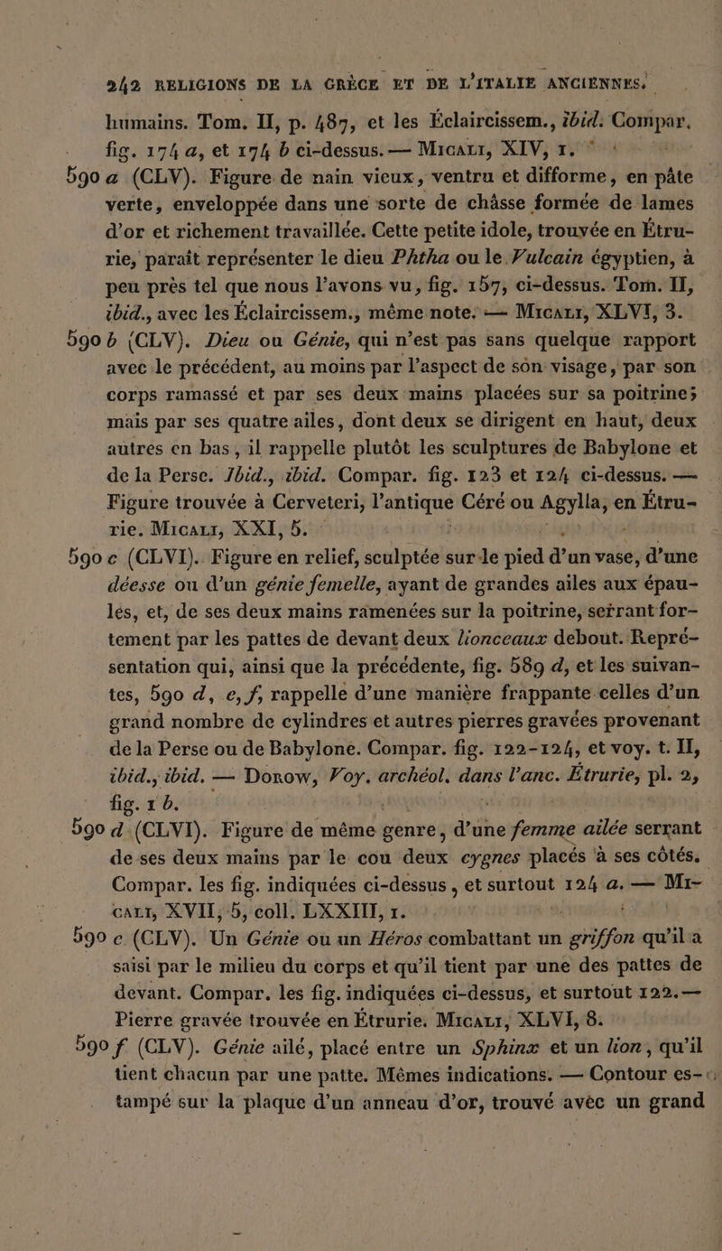 humains. Tom. I, p. 487, et les Éclaircissem., ibid: Compar. fig. 174 a, et 174 b ci-dessus. — Mıaarı, XIV, 1. ° 5go a (CLV). Figure de main vieux, ventru et difforme, en pâte verte, enveloppée dans une sorte de chässe formée dei lames d’or et richement travaillée. Cette petite idole, trouvée en Étru- rie, paraît représenter le dieu Phtha ou le Fulcain égyptien, à peu près tel que nous l’avons vu, fig. 157; ci-dessus. Tom. II, ibid., avec les Eclaircissem., même note: — Miıcatı, XLVI, 3. 5905 (CLV). Dieu ou Genie, qui n’est pas Sans quelque rapport avec le précédent, au moins par l’aspect de sôn visage, par son corps ramassé et par ses deux mains placées sur sa poitrine; mais par ses quatre ailes, dont deux se dirigent en haut, deux autres en bas , il rappelle plutôt les sculptures de Babylone et de la Perse. Jbid., ibid. Compar. fig. 123 et 12/4 ci-dessus. — Figure trouvée à Cerveteri, l nie Céré ou chen en Étru- rie. Mıcaus, XXI, 5. 590 e (CLVI). Figure en relief, sculptée sur-le pee du vase, d’une déesse ou d’un génie femelle, ayant de grandes ailes aux épau- les, et, de ses deux mains ramenées sur la poitrine, serrant for- tement par les pattes de devant deux lionceaux debout. Repré- sentation qui, ainsi que la précédente, fig. 589 d, et les suivan- tes, 590 d, e, f, rappelle d’une manière frappante celles d’un grand nombre de cylindres et autres pierres gravées provenant de la Perse ou de Babylone. Compar. fig. 122-124, et voy. t. I, ibid., ao — Dino; Voy. archéol, dans l’anc. Etrurie, pl. 2, fig. ı Ei d: pa Fire de même genre, dtche femme ailée serrant - de ses deux mains par le cou deux eygnes placés ‘à ses côtés. Compar. les fig. indiquées ci-dessus , et surtout 124 a. — ABER caLt, XVII, 5, coll. LXXIL, ı. | 590 c (CLV). Un Génie ou un Héros combattant un griffon qu'il a saisi par le milieu du corps et qu’il tient par une des pattes de devant. Compar. les fig. indiquées ci-dessus, et surtout 122.— Pierre gravée trouvée en Étrurie. Micazr, XLVI, 8. 590 f (CLV). Genie aile, placé entre un ar et un kor, qu'il tient chacun par une patte. Mêmes indications. — Contour es-«: tampé sur la plaque d’un anneau d’or, trouvé avéc un grand