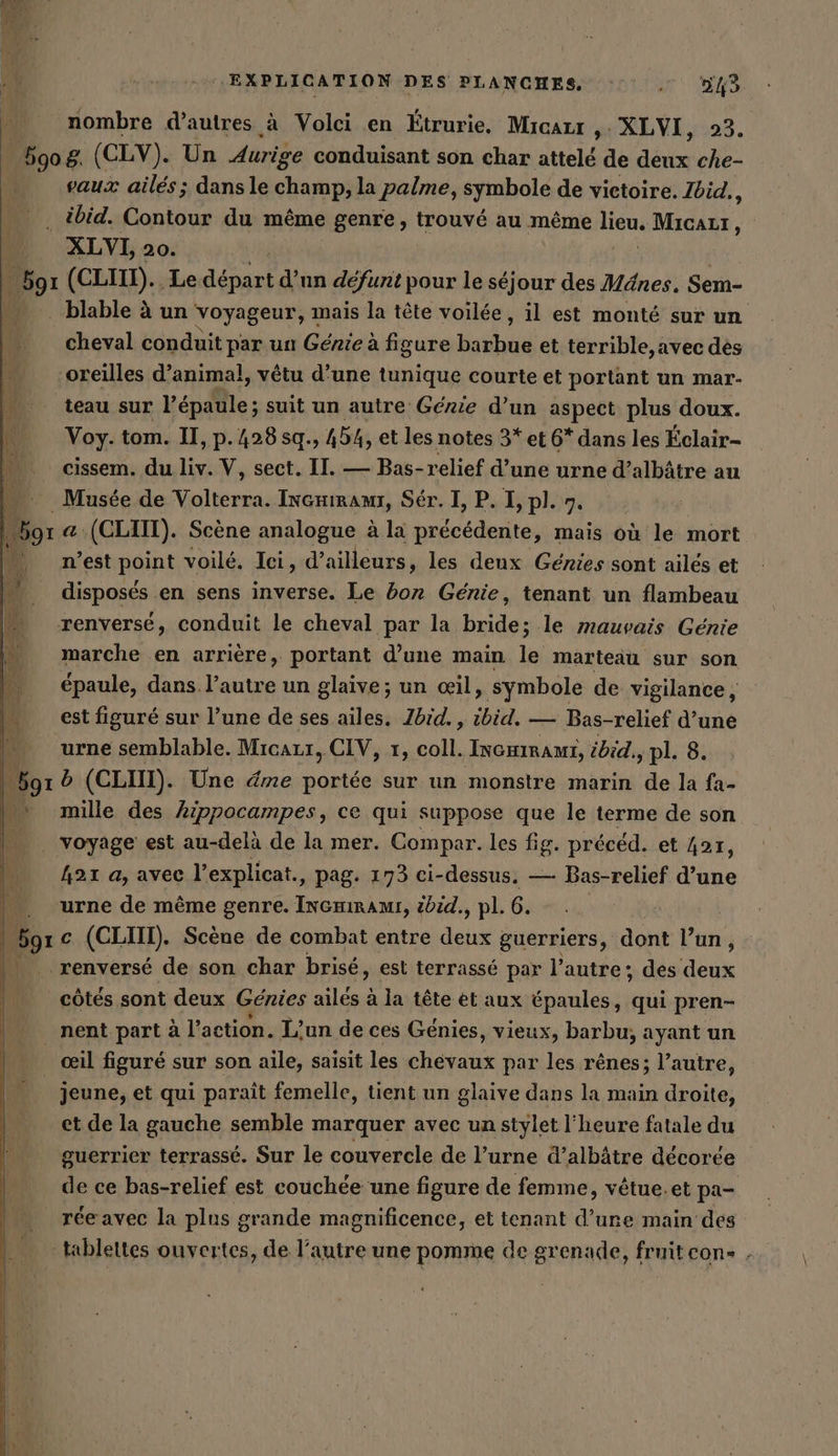 nombre d’autres à Volci en Étrurie, Micart &gt; XLVI, 923. 5908. (CLY). Un Aurige conduisant son char attelé de deux che- vaux ailés ; dans le champ, la palme, symbole de victoire. Ibid,, . ibid. Contour du même genre, trouvé au même lieu, Micazur, XLVI, 20. Por (CLIN). ‚Le deine d’un défunt pour le séjour des Mänes. Sem- .blable à un voyageur, mais la tête voilée, il est monté sur un cheval conduit par un Génie à figure barbue et terrible,avec des oreilles d’animal, vêtu d’une tunique courte et portant un mar- teau sur repflie; suit un autre Genie d’un aspect plus doux. | Voy. tom. U, p.428sq., 454, et les notes 3* et 6* dans les Éclair- cissem. du liv. V, sect. II. — Bas-relief d’une urne d’albätre au …_ Musée de Volterra. Incmıranı, Ser. I, P. I, pl. 7. 591 @ (CLIIT). Scène analogue à la précédente, mais où le mort n’est point voilé. Ici, d’ailleurs, les deux Genies sont ailes et disposés en sens inverse. Le bon Génie, tenant un flambeau renversé, conduit le cheval par la bride; le mauvais Génie marche en arrière, portant d’une main le marteau sur son épaule, dans l’autre un glaive; un œil, symbole de vigilance, est figuré sur l’une de ses ailes. Ibid. , ibid, — Bas-relief d’une urne semblable. Micazr, CIV, 1, coll. INGHIRAMI, ibid. pl. 8. | Mr b (CLIIT). Une éme portée sur un monstre marin de la fa- M mille des Arppocampes, ce qui suppose que le terme de son voyage est au-delà de la mer. Compar. les fig. précéd. et Zar, 421 a, avec l’explicat., pag. 173 ci-dessus. — Bas-relief d’une . „urne de même genre. InGmirami, tbid., pl. 6. | Bor c (CII). Scène de combat entre deux guerriers, dont Putin à renversé de son char brise, est terrasse par l'autre ; des IR | côtés sont deux Génies ailés à la tête et aux épaules, qui pren- nent part à l’action. L'un de ces Genies, vieux, barbu, ayant un œil figuré sur son aile, saisit les ou par les rênes; l’autre, | jeune, et qui parait femelle, tient un glaive dans la main droite, et de la gauche semble marquer avec un stylet l'heure fatale du guerrier terrasse. Sur le couvercle de l’urne d’albätre décorée de ce bas-relief est couchée une figure de femme, vêtue.et pa- rée avec la plus grande magnificence, et tenant d’une main des tablettes ouvertes, de l’autre une pomme de grenade, frnitcon- .