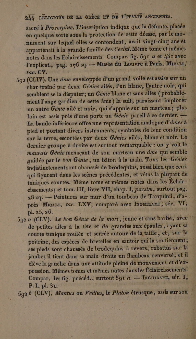 N oh RÉLIGIONS DR LA CRÈCE ET DE L'ITALIE ANCIENNES. sacré à Proserpine. L'inscription indique que la défunte, placée en quelque sorte sous la protection de cette déesse, par ‘le mo- nument sur lequel elles se confondent, avait vingt-cinq ans et ‚appartenait à la grande famille des Cecini. Même tome et mêmes notes dans les Éclaircissements. Compar. fig. 5gı a et 431 avec l’explicat., pag. ki sq. — Musée du Louvre à rs Micata, a tav. CV. à. 592 (CLIV). Une dme enveloppée d’un grand voile est assise sur un char traîné par deux Genies ailés, l’un blanc, l'autre noir, qui semblent se la disputer; un Genie blanc et sans ailes (probable- ment l’ange gardien de cette âme) la suit, paraissant implorer un autre Génie ailé et noir, qui s’appuie sur un marteau; plus loin est assis près d’une porte un Génie pareil à ce dernier. — La bande inférieure offre une représentation analogue d’émes à pied et portant divers instruments, symboles de leur condition dernier groupe à droite est surtout remarquable : on y voit le mauvais Génie menaçant de son marteau une dire qui semble guidée par le bon Génie, un bâton à la main. Tous les Génies indistinctement sont oh de brodequins, aussi bien que ceux qui figurent dans les scènes précédentes, et vêtus la plupart de tuniques courtes. Même tome et mêmes notes dans les Éclair- cissements ; et tom. III, livre VII, chap. I, passim, surtout pag. 28 sq: — Peintures sur mur d’un tombeau de Tarquinii, d’a- près Micazr, tar. LXV, comparé avec Incumant, ser. VI; pl. 25, 26. | 592 a (CLV). Le bon Génie de la mort , jeune et sans barbe, avec de petites ailes à la tête et de grandes aux épaules , ayant sa courte tunique roulée et serrée autour de la taille, et, sur la poitrine, des espèces de bretelles en sautoir qui la LéBtineite ses pieds sont chaussés de brodequins à revers, rabattus sur la jambe; il tient dans sa main droite un flambeau renversé, et il eleve la gauche dans une attitude pleine de mouvement et d’ex- pression. M&amp;mes tomes et mêmes notes danses Éclaircissements. Compar. les fig, précéd., surtout 591 a. — INGHIRAMI, ser. I, | P. 1, pl. 31. 5ga b (CLV). Mantus ou Vedius, le Pluton &amp;trusque, assis sur son |