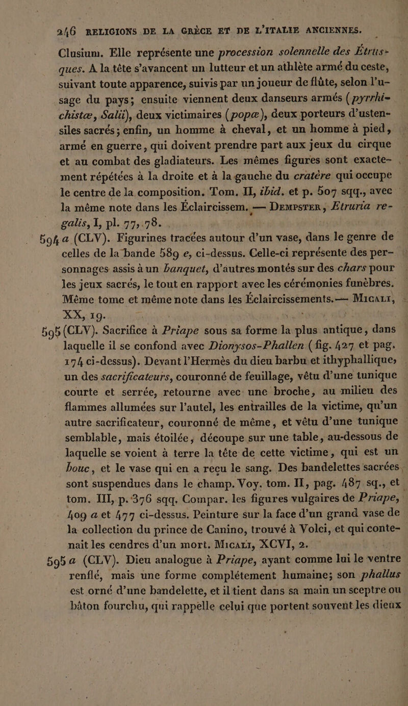 Clusium. Elle représente une procession solennelle des Etrus- ques. A la tête s’avancent un lutteur et un athlète armé du ceste, suivant toute apparence, suivis par un joueur de flûte, selon l’u- sage du pays; ensuite viennent deux danseurs armés ( pyrrhi= chistæ, Sali), deux victimaires (popæ), deux porteurs d’usten- siles sacrés ; enfin, un homme à cheval, et un homme à pied, armé en guerre, qui doivent prendre part aux jeux du cirque et au combat des gladiateurs. Les mêmes figures sont exacte- ment répétées à la droite et à la gauche du cratère quioccupe | le centre de la composition. Tom. II, ibid. et p. 507. sqq., avec : la même note dans les Éclaircissem. . — Demrsrer, Etruria re- galis, I, pl. 77,78. . | | 594 a (CLV). Figurines tractes autour d’un vase, dans le genre de celles de la bande 589 e, ci-dessus. Celle-ci représente des per- sonnages assis à un banquet, d’autres montés sur des chars pour les jeux sacrés, le tout en rapport avec les cérémonies funèbres. Même tome et même note dans les Éclaircissements.—— Dust XX, 19. | 595 (CLV). Sacrifice à Priape sous sa forme ti pins antique, dans laquelle il se confond avec Dionysos-Phallen (fig. 427 et pag. 174 ci-dessus). Devant l’Hermes du dieu barbwet ithyphallique; un des sacrificateurs, couronné de feuillage, vêtu d’une tunique courte et serrée, retourne avec: une broche, au milieu des flammes allumées sur l’autel, les entrailles de la victime, qu'un autre sacrificateur, couronné de même, et vêtu d’une tunique | semblable, mais étoilée, découpe sur une table, au-dessous de laquelle se voient à terre la tête de cette victime, qui est un bouc, et le vase qui en a recu le sang. Des bandelettes sacrées : sont ae dans le champ. Voy. tom. IT, pag. h87 sq., et tom. II, p.376 sqq. Compar. les figures vulgaires de Priape, s Log a et 477 ci-dessus. Peinture sur la face d’un grand vase de la collection du prince de Canino, trouvé à Volci, et qui conte- nait les cendres d’un mort. Mıcarı, XCVI, 2. | 595a (CLV). Dieu analogue à Priape, ayant comme lui le ventre renflé, mais une forme complétement humaine; son phallus est orné d’une bandelette, et iltient dans sa main un sceptre ou bâton fourchu, qui rappelle celui que portent souvent les dieux