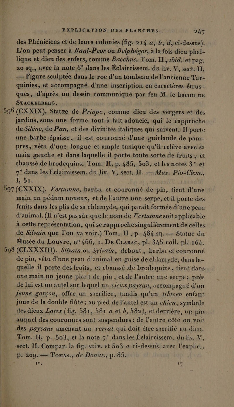 des Phéniciens et de leurs colonies (fig. 214 a, b, d, ci-dessus). L’on peut penser à Baal-Peor ou Belphégor, à la fois dieu phal- lique et dieu des enfers, comme Bacchus. Tom. IL, ibid. et pag. 20 sq., avec la note 6* dans les Éclaircissem. du liv. V, sect. II. — Figure sculptée dans le roc d’un tombeau de l’ancienne Tar- quinies, et accompagné d’une inscription en caractères étrus- ques, d’après un dessin communiqué par feu M. le baron px STACKELBERG, 596 (CXXIX). State de Reiahei comme dieu des vergers et des jardins, sous une forme tout-à-fait adoucie, qui le rapproche de Silene, de Pan, et des divinités italiques qui suivent. Il porte nne barbe épaisse, il est couronné d’une guirlande de pam- pres, vêtu d’une longue et ample tunique qu’il relève avec sa main gauche et dans laquelle il porte toute sorte de fruits ; et chaussé de brodequins. Tom. H, p. 485, 503, et les notes 3* et 7* dans les Éclaircissem. du Jiv. V, sect, II. — Mus. Pio- Clem. 5 1, 5ı. ‚597 (CXXIX). Vertumne, barbu et couronné de pin, tient d’une main un pédum noueux, et de l’autre une serpe, et il porte des fruits dans les plis de sa chlamyde, qui paraît formée d’une peau d'animal. (Il n’est pas sûr que le nom de Fertumne soit applicable à cette représentation, qui se rapproche singulièrement de celles de Silvain que l’on va voir.) Tom. II, p. 484 sq. — Statue du Musée du Louvre, n° 466, 1. De CLarac, pl: 345 coil. pl. 164. 598 (CLXXXIII). Sivain ou Sylvain, debout, barbu et couronné de pin, vêtu d’une peau d’animal en guise de chlamyde, dans la- quelle il porte des fruits, et chaussé .de brodequins, tient dans une main un jeune plant de pin , et de l’autre une serpe; près de lui est un autel sur lequel un vicux paysan, accompagné d’un Jeune garcon, offre un sacrifice, tandis qu’un tibicer enfant joue de la double flûte ; au pied de l’autel est un chier, symbole des dieux Zares (fig. 531, 81 a et b, 582), et derrière, un pin auquel des couronnes sont suspendues : de l’autre côté on voit ‚des paysans amenant un verrat qui doit être sacrifié au dieu. Tom. H, p. bo3. et la note 7* dans les Éclaircissem. du liv. V, -sect. II. Compar. la fig. suiv. et bo3 a ci-dessus, avec l’explic., p. 209. — Tomas., de Donar., p.85. iv. 17