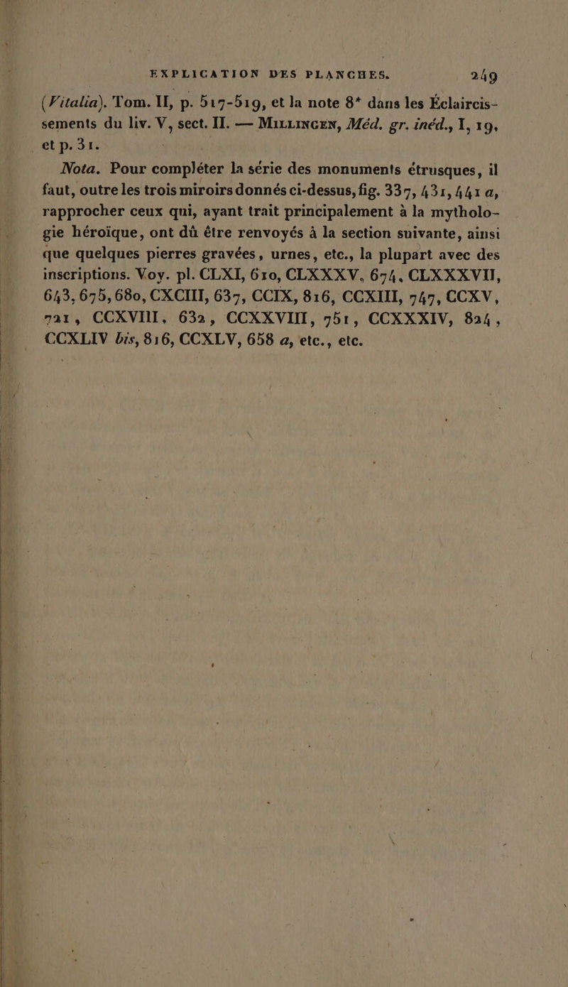 m (italia). Tom. IL, p. 517-519, et la note 8* dans les Éclaircis- sements du liv. V, sect. I. — MizziNcen, Med. gr. inéd., 1, 19, Nota. Pour compléter la série des monuments étrusques, il faut, outre les trois miroirs donnés ci-dessus, fig. 337, 431, 441 a, rapprocher ceux qui, ayant trait principalement à la mytholo- gie héroïque, ont dü être renvoyés à la section suivante, ainsi que quelques pierres gravées, urnes, etc., la plupart avec des inscriptions. Voy. pl. CLXI, 610, CLXXXV, 674. CLXXXVI, 643, 675, 680, CXCIIT, 637, CCIX, 816, CCXIII, 747, CCXV, 721, CCXVOI, 632, CCXXVIIT, 751, CCXXXIV, 824, CCXLIV bis, 816, CCXLV, 658 a, etc., etc.