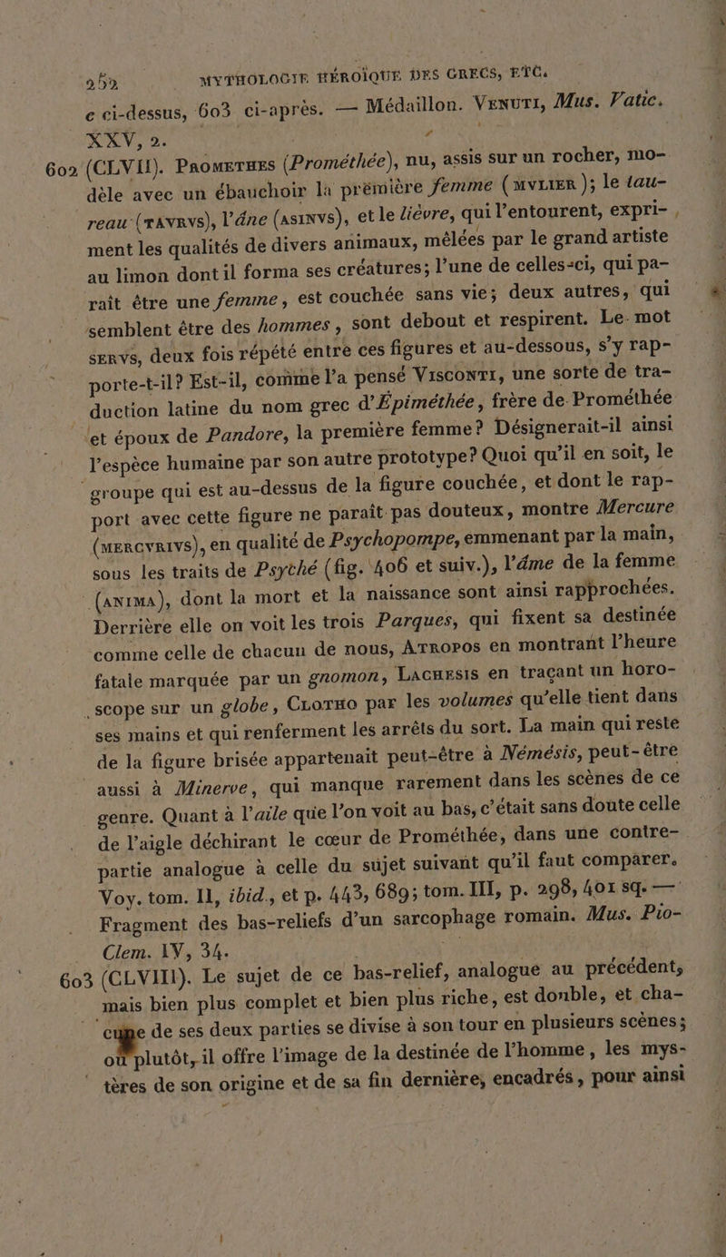 e ci-dessus, 603 ci-après. — Medaillon. Venuri, Mus. Vatic. PS SEN OUT Ar 602 (CLVIL). Paomeruzs (Promethee), nu, assis sur un rocher, mo- dèle avec un ébauchoir la premiere femme (mvuıer ); le tau- reau (rave), l'âne (asınvs), et le Lièvre, qui l’entourent, expri- ment les qualités de divers animaux, melees par le grand artiste au limon dont il forma ses créatures; l’une de celles-ci, qui pa- rait être une femme, est couchée sans vie; deux autres, qui semblent être des hommes , sont debout et respirent. Le. mot servs, deux fois repete entre ces figures et au-dessous, s’y rap- porte-t-il? Est-il, comme l’a pensé Visconrr, une sorte de tra- duction latine du nom grec d’Epimethee, frère de Promethee et époux de Pandore, la première femme? Désignerait-il ainsi l'espèce humaine par son autre prototype? Quoi qu’il en soit, le groupe qui est au-dessus de la figure couchée, et dont le rap- port avec cette figure ne paraît pas douteux, montre Mercure r (MERGYRIVS), en qualite de Psychopompe, emmenant par la main, sous les traits de Psyche (fig. 406 et suiv.), l’éme de la femme (anima), dont la mort et la naissance sont ainsi rapprochées. Derrière elle on voit les trois Parques, qui fixent sa destinée comme celle de chacun de nous, ATROPOS en montrant l’heure fatale marquée par un gnomon, Lacuzsis en traçant un horo- .scope sur un globe, CLoT#o par les volumes qu’elle tient dans ses mains et qui renferment les arrêts du sort. La main qui reste de la figure brisée appartenait peut-être à Nemesis, peut-être aussi à Minerve, qui manque rarement dans les scènes de ce genre. Quant à l'aile que l’on voit au bas, c’était sans doute celle de l'aigle déchirant le cœur de Prométhée, dans une contre- partie analogue à celle du sujet suivant qu’il faut comparer. Voy. tom. Il, ibid., et p. 445, 689; tom. III, p. 298, 401 sq — Fragment des bas-reliefs d’un sarcophage romain. Mus. Pio- . Clem. IV, 34. | l ou 603 (CLVIII). Le sujet de ce bas-relief, analogue au précédent, mais bien plus complet et bien plus riche, est donble, et cha- bi; de ses deux parties se divise a son tour en plusieurs scenes; où plutôt, il offre l’image de la destinée de l’homme, les mys- tères de son origine et de sa fin dernière; encadrés, pour ainsi w