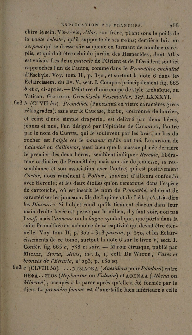 dhire le sein. Vis-à-vis, Atlas, son frère, pliant sous le poids de la voûte céleste, qu il supporte de ses mains; derrière lui, un : serpent qui se dresse sur sa queue en formant de nombreux re- plis, et qui doit être celui du jardin des Hespérides, dont Atlas est voisin. Les deux patients de l’Orient et de l'Occident sont ici rapprochés l’un de l’autre, comme dans le Promethee enchaine d’Eschyle. Voy. tom. IT, p. 370, et surtout la note 6 dans les. Éclaircissem. du liv. V, sect. L Copie. principalement fig, 665 betc, ci-après. — Peinture d’une coupe de style archaique, au Vatican. GERHARD, Griechische Vasenbilder, Taf. LXXXVL ‚603 5 (CLVIL bis). Promethee (Prumarmi en vieux caractères grecs retrogrades), assis sur le Caucase, barbu, couronné de laurier, et ceint d’une simple draperie, est délivré par deux héros, jeunes et nus, l’un désigné par l’épithète de Caranicé, l’autre je, par le nom de Casrur, qui le soulevent par les bras; au bas du j rocher est l’aigle ou le vautour qu’ils ont tue, Le surnom de Calanicé ou Callinicos, aussi bien que la massue placée derrière le premier des deux héros, semblent indiquer Hercule, libéra- teur ordinaire de Prométhée; mais son air de jeunesse, sa res- semblance et son association avec l’autre; qui est positivement Castor, nous ramenent à Pollux, souvent d’ailleurs confondu avec Hercule; et les deux étoiles qu’on remarque dans l'espèce de cartouche, où est inscrit le nom de Prumathe, achèvent de caractériser les jumeaux, fils de Jupiter et de Léda, c’est-à-dire les Dioscures. Si l’objet rond qu’ils tiennent chacun dans leur main droite levée est percé par le milieu, il y faut voir, non pas l'œuf, mais l'anneau ou la bague symbolique, que porta dans la suite Prométhée en mémoire de sa captivité qui devait être éter.- nelle. Voy. tom. II, p. 302 - 313 passim, p. 370, et les Éclair- cissements de ce tome, surtout la note 6 sur le livre V, sect. I. Confer. fig. 665 c, 738 et suiv. — Miroir étrusque, publié par Micazr, Storia, Atlas, tav. L, 1, coll. DE Wırre , Vases et bronzes de l’Etrurie, n° 293, p- 130 sq. 603 c (CLVIIL bis). ...NESIAORA (Anesidora pour Pandora) entre HE®&amp;A..2TOS (Hephestus ou Vulcain) et AOENAA (Athena ou Minerve), occupés à la parer après qu’elle a eté formée par le dieu. La premiere femme est d’une‘taille bien inférieure à celle |