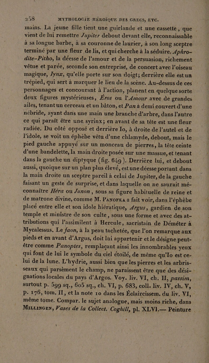 mains. La jeune fille tient une guirlande et une cassette, que vient de lui remettre Jupiter debout devant elle, reconnaissable à sa longue barbe, à sa couronne de laurier, à son long sceptre terminé par une fleur de lis, et qui cherche à la séduire, Aphro- dite-Pitho, la déesse de l’amour et de la persuasion, richement magique, Jyrx, qu’elle porte sur son doigt; derrière elle estun personnages et concourant à l'action, planent en quelque sorte deux figures mystérieuses, Eros ou l'Amour avec de grandes ailes, tenant un cerceau et un bâton, et Pan à demi couvert d’une nébride, ayant dans une main une branche d’arbre, dans l’autre ce qui paraît être une syrinx; en avant de sa tête est une fleur radiée. Du côté opposé et derrière Io, à droite de l’autel-et de l’idole, se voit un ephebe vetu d’une chlamyde, debout, mais le pied gauche appuyé sur un monceau de pierres, la tête ceinte d’une bandelette, la main droite posée sur une massue, et tenant dans la gauche un diptyque (fig. 649). Derrière lui, et debout aussi, quoique sur un plan plus élevé, estune déesse portant dans la main droite un sceptre pareil à celui de J upiter, de la gauche faisant un geste de surprise, et dans laquelle on ne saurait mé- connaître Hera ou Junon , sous sa figure habituelle de reine et de matrone divine, comme M. Panorxa a fait voir, dans l’ephebe placé entre elle et son idole hiératique, Argus, gardien de son temple et ministre-de son culte, sous une forme et avec des at- tributions qui l’assimilent à Helene sacristain de Demeter à Mycalessus. Le faon, : à la peau tachetée, que l’on remarque aux pieds et en avant d’Argus, doit lui appartenir et le désigne peut- être comme Panoptes, remplaçant ainsi les innombrables yeux qui font de lui le symbole du ciel étoilé, de même qu’Io est ce- lui de la lune. L’hydrie, aussi bien que les pierres et les arbris- seaux qui parsèment le champ, ne paraissent être que des dési- gnations locales du pays d’ Argos. Voy. liv. VI, ch. II, passim, surtout p. 599 sq., 605 sq., ch. VI, p. 683, coll. liv. IV, ch. V, même tome. CODE: le sujet analogue, mais moins riche, dans ”