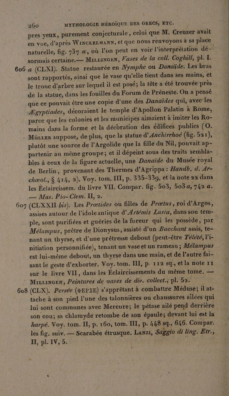 pres yeux, purement conjecturale , celui que M. Creuzer avait en vue, d’après WINCKELMANN, el que nous renvoyons à sa place naturelle, fig. 737 @, où l’on peut en voir l'interprétation dé- sormais certaine.— Miuineen, Vases de la coll. Coghill, pl. I. 606 a (CLXI). Statue restaurée en Nymphe ou Danaïde. Les bras sont rapportés, ainsi que le vase qu’elle tient dans ses mains, et le tronc d’arbre sur lequel il est posé; la tête a été trouvée près de la statue, danis les fouilles du Forum de Préneste. On a pensé que ce pouvait être une copié d'une des Danaïdes qui, avec les Ægyptiades, decoraient le temple d’Apollon Palatin a Rome, ‚parce que les colonies et les municipes aimaient à imiter les Ro- mains dans la forme et la décoration des édifices publics (O. . Mürter suppose, de plus, que la statue d’Anchirrhoé (hg. 52 1), plutôt une source de l’Argolide que la fille du Nil, pouvait ap- partenir au même groupe; et il dépeint sous des traits sembla- bles à ceux de la figure actuelle, une Danaide du Musée royal de Berlin, provenant des Thermes d’Agrippa: Handb. d. Ar- chæol., $ 41h, 2). Voy. tom. III, p. 335-339, et la note 22 dans les Éclaircissem. du livre VII. Compar. fig. 503, 503a, 742 a. — Mus. Pio-Clem. U, 2. b | 607 (CLXXII bis). Les Prœtides ou filles de Pretus, roi d’Argos, assises autour de l’idole antique d’ Artemis Lusia, dans son tem- . ple, sont purifiées et guéries de la fureur qui les possède, par Melampus, pretre de Dionysus, assisté d’un Bacchant assis, te- nant un thyrse, et d’une prêtresse debout (peut-être Télété, l'i- nitiation personnifiée), tenant un vase et un rameau ; Mélampus est lui-même debout, un thyrse dans une main, et de l’autre fai- sant le geste d’exhorter. Voy. tom. III, p. 112 sq, etla note 11 sur le livre VII, dans les Éclaircissements du même tome. — © MiıLLınGEn, Peintures de vases de div. collect.; pl. ba. 608 (CLX). Persée (#EP3E) s’apprêtant à combattre Medüse; il at- tache à son pied l’une des talonnières ou chaussures ailees qui lui sont communes avec Mercure; le pétase ailé pend derrière son cou; sa chlamyde retombe de son épaule; devant lui est la harpe. Voy. tom. IE, p. 160, tom. III, p. 448 sq., 646. Compar. les fig. suiv. — Scarabee étrusque. Lanzı, Saggio di ling. Etr., I, pl. IV, 5. id