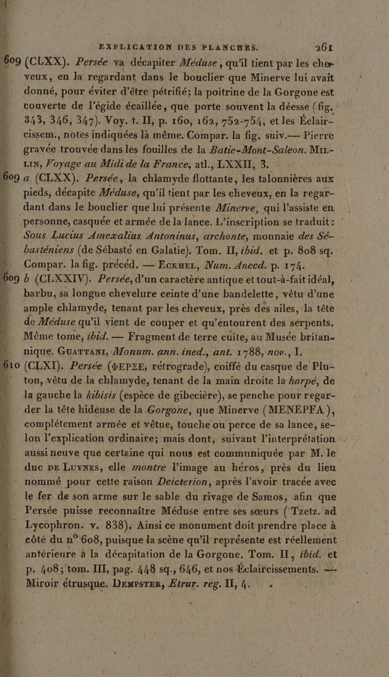 Œ 609 RAR ET Me Dh &gt; u, u À veux, en la BEBRDAun: dans le bouclier que Minerve lui avait donné, pour éviter d’être pétrifié; la poitrine de la Gorgone est 343, 346, 347). Voy.t. II, p. 160, 162, 752-754, et les Eclair- | cissem., notes indiquées là même. Cömpar. la fig. suiv.— Pierre gravée trouvée dans les fouilles de la Batie-Mont-Saleon. Mır- : LIN, Voyage au Midi de la France, atl., LXXII, 3. a (CLXX). Persée, la chlamyde Éotautes Lo talonnières aux pieds, décapite Méduse, qu’il tient par les cheveux, en la regar- dant dans le bouclier que lui présente Minerve, qui l’assiste en basteniens (de Sébasté en Galatie). Tom. II, ibid. et p. 808 sq. Compar. la fig. preced. — Eckueı, Num. Anecd. p. 17h. b (CLXXIV). Persée, d’un caractère antique ettout-à-fait idéal, barbu, sa longue chevelure ceinte d’une bandelette, vêtu aude ample chlamyde, tenant par les cheveux, près des a ‚la tete de Meduse qu’il vient de couper et qu’entourent des sérpents. Mème tome, ibid. — Fragment de terre cuite, au Musée britan- nique. GUATTANI, Monum. ann. ined., ant. 1788, nov., 1. (CLXI): Persée (&amp;EP3E, rétrograde), coiffé du casque de Plu- ton, vêtu de la chlamyde, tenant de la main droite la harpe, de la gauche la kibisis (espèce de gibeciere), se penche pour regar- der la tête hideuse de la.Gorgone, que Minerve (MENEPFA }, complétement armée et vêtue, touche ou perce de sa lance, se- lon l'explication ordinaire; mais dont, suivant l'interprétation aussi neuve que certaine qui nous est communiquée par M. le duc ne Luynes, elle montre l’image au héros, près du lieu nommé pour cette raison Deicterion, après l’avoir tracée avec le fer de son arme sur le sable du rivage de Samos, afin que Persée puisse reconnaître Méduse entre ses sœurs ( Tzetz. ad Lycophron. v. 838). Ainsi ce monument doit prendre place à côté du n° 608, puisque la scène qu’il représente est réellement antérieure à la décapitation de la Gorgone. Tom. II, ébid. et p. 408; tom. III, pag. 448 sq., 646, et nos Éclaifcissements. =