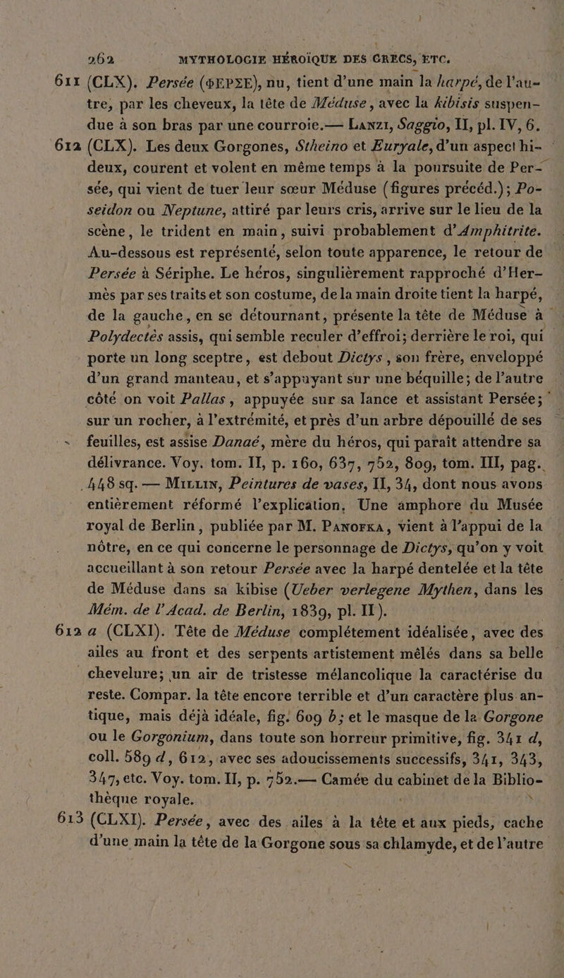 611 612 262 | MYTHOLOGIE HÉROÏQUE DES ORECS, ETC (CLX). Persée (#EPZE), nu, tient d’une main la harpe, de l'au- tre, par les cheveux, la tête ‘dé Meduse, avec la kibisis suspen- due à son bras par une courroie.— Lanzı, Saggio, II, pl. IV, 6. (CLX). Les deux Gorgones, Stheino et Euryale, d’un aspect hi- : deux, courent et volent en même temps à la poursuite de Per- see, qui vient de tuer leur sœur Meduse (figures preced.); Po- seidon ou Neptune, attiré par leurs cris, arrive sur le lieu de la scene, le trident en main, suivi probablement d’4mphitrite. Au-dessous est représenté, selon toute apparence, le retour de Persée à Sériphe. Le héros, singulièrement rapproché d’Her- mès par ses traits et son costume, de la main droite tient la harpé, de la gauche, en se détournant, présente la tête de Méduse a Polydectes assis, qui semble reculer d’effroi; derrière le roi, qui porte un long sceptre, est debout Dictys , son frère, enveloppé d’un grand manteau, et s'appuyant sur une bequille; de l’autre sur un rocher, à l’extrémité, et près d’un arbre dépouillé de ses feuilles, est assise Danaé, mère du héros, qui paraît attendre sa délivrance. Voy. tom. II, p. 160, 637, 752, 809, tom. III, pag. 612 entièrement réformé l’explication, Une amphore du Musée royal de Berlin, publiée par M. Panorxa, vient à l’appui de la nôtre, en ce qui concerne le personnage de Dictys, qu’on y voit accueillant à son retour Persée avec la harpé dentelée et la tête de Méduse dans sa kibise (Ueber verlegene Mythen, dans les Mém. de !’ Acad. de Berlin, 1839, pl. IX). a (CLXI). Tête de Meduse complétement idéalisée, avec des ailes au front et des serpents artistement meles dans sa belle 613 reste. Compar. la tête encore terrible et d’un caractère plus an- tique, mais déjà idéale, fig. 609 b; et le masque de la Gorgone ou le Gorgonium, dans toute son horreur primitive, fig. 341 d, coll. 589 d, 612, avec ses adoucissements successifs, 341, 343, 347, etc. das tom. II, p. 752.— Camée du cabinet de la Biblio- thèque royale. À (CLXI). Persée, avec des ailes à la tête et aux pieds, cache d’une main la tête de la Gorgone sous sa chlamyde, et de l’autre