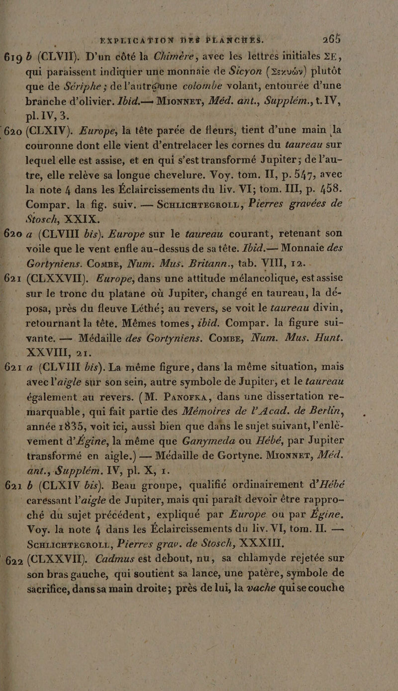 { 620 620 a qui paraissent indiquer une monnaie de Sicyon (Sexvov) plutôt que de Sériphe ; de l’aütr&amp;une colombe volant, entourée d’une ‘branche d’olivier. Zbid.— alte Med. ant., Ba t.IV, pl.IV,3. (CLXIV). Europe, la tête parée de fleurs, tient d’une main la couronne dont elle vient d’entrelacer les cornes du taureau sur lequel elle est assise, et en qui s’est transformé Jupiter; de l’au- tre, elle relève sa longue chevelure. Voy. tom. H, p. 547, avec la note 4 dans les Éclaircissements du Liv. VI; tom. III, p. 458. Compar. la fig. suiv. — ee Piébies Li de : Stosch, XXIX. a (CLVIII bis). Europe sur le éredu courant, retenant son 621 Gortyniens. Comge, Num: Mus. Britann., tab. VIH, 12.. (CLXXVI). Europe, dans une attitude melancolique, est assise sur le tronc du platane où Jupiter, changé en taureau, la dé- posa, près du fleuve Léthé; au revers, se voit le taureau divin, retournant la tête. M&amp;mes tomes, ibid. Compar. la figure sui- vante. — Médaille des Gortyniens. Comsr, Num. Mus. Hunt. XX VIII, 2r. (CLVIIT bis). La même figure, dans la même &gt; situation, m mais avec l’aigle sur son sein, autre symbole de Jupiter, et le taureau également au revers. (M. PanorkA, dans une dissertation re- 621 année 1835, voit ici, aussi bien que dans le sujet suivant, l’enlé- vement d’ Egine, la même que Ganymeda ou Hebe, par Jupiter transforme en aigle. 1 Médaille de Gortyne. Mionner, Med. ant., Supplém. IN, pl. X, 1. b (CLXIV bis). Beau groupe, qualifié ordinairement d’Hebe 622 ché du sujet précédent, expliqué par Europe. ou par Egine. Voy. la note 4 dans les Éclaircissements du liv. VI, tom. I. — ScHLicHTeE6roLz, Pierres grav. de Stosch, XXXIN. (CLXXVM). Cadmus est debout, nu, sa chlamyde rejetee sur son bras gauche, qui soutient sa lance, une patere, symbole € de