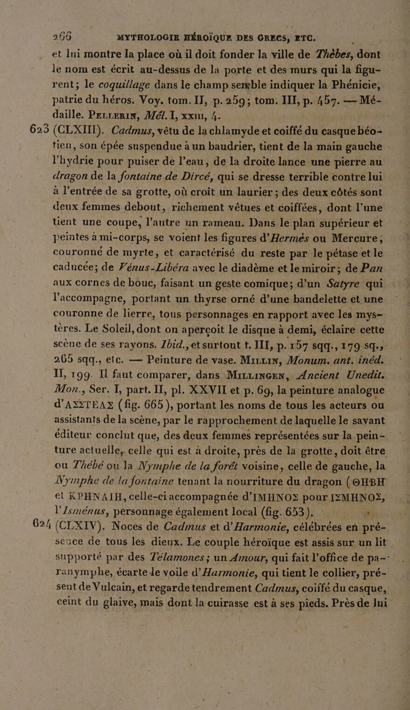 et Ini montre la place où il doit fonder la ville de Thèbes, dont le nom est écrit au-dessus de la porte et des murs qui la figu- rent; le coquillage dans le champ semble indiquer la Phénicie, patrie du héros. Voy. tom. Il, p.259; tom. III, p. 457. — Mé- daille. Pecrerin, Mél. I, xx, 4. | 625 (CLXIIT). Cadmus, vêtu de la chlamyde et coiffé du casque béo- tien, son épée suspendue à un baudrier, tient de la main gauche l’hydrie pour puiser de l’eau, de la droite lance une pierre au dragon de la fontaine de Dircé, qui se dresse terrible contre lui à l'entrée de sa grotte, où croit un laurier ; des deux côtés sont deux femmes debout, richement vêtues et coiffées, dont l’une tient une coupe, l’autre un rameau. Dans le plan supérieur et peintes à mi-corps, se voient les figures d’Hermes ou Mercure, couronné de myrte, et caractérisé du reste par le petase et le caducée; de Fenus-Libera avec le diadème et le miroir; de Pan aux cornes de bouc, faisant un geste comique; d’un Satyre qui l'accompagne, portant un thyrse orné d’une bandelette et une couronne de lierre, tous personnages en rapport avec les mys- tères. Le Soleil, dont on aperçoit le disque à demi, éclaire cette scène de ses rayons. Zbid.,et surtout t. III, p. 157 sqq., 179 sq., 265 sqq., etc. — Peinture de vase. Mırrın, Monum. ant. inéd. - II, 199. Il faut comparer, dans MırLıngen, Ancient Unedit. Mon., Ser. I, part. II, pl. XXVII et p. 69, Ki peinture analogue d’ASSTEAZ (fig. 665), portant les noms de tous les acteurs ou assistants de la scene, par le rapprochement de laquelle le savant éditeur conclut que, des deux femmes représentées sur la pein- ture actuelle, celle qui est à droite, près de la grotte, doit être ou Thébé ou la Nymphe de la forét voisine, celle de gauche, la Nymphe de la fontaine tenant la nourriture du dragon (@HBH ei KPHNAIH, celle-ci accompagnée d'IMHNOE pour IEMHNO2, l'Isménus, personnage également local (fig. 653). ET 624 | ‘CLXIV). Noces de Cadmus et d Harmonie, célébrées en pré- seuce de tous les dieux. Le couple héroïque est assis sur un lit. supporté par des Télamones ; un Amour, qui fait l’office de pa-: ranymphe, ecarte le voile d’Harmonie, qui tient le collier, pré- sent de Vulcain, et regarde tendrement Cadmus, coiffé du casque, ceint du glaive, mais dont la cuirasse est à ses pieds. Près de Ini