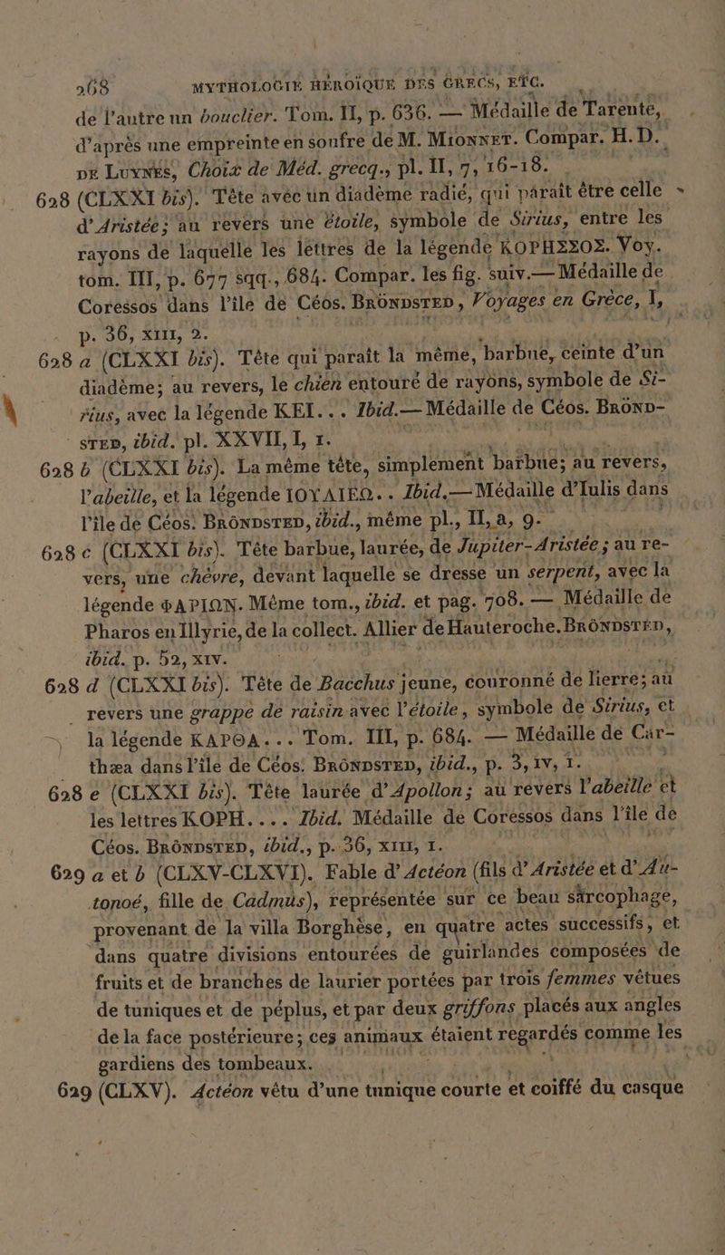 de l'autre nn bouclier. Tom. I, p. 636. — Médaille de Tarente, | d’après une empreinte en soufre de M. Mionx ET. Compar. H.D. px Luynks, Choix de Med. grecq., pl. Il, 7, 16- 1 628 (CLXXI bis). Tête avéc un diademe radié, qui paraît être celle » d’Aristee; au revers une étoile, symbole de Sirius, € entre les rayons de laquelle les léttres de la légende KOPH2ZO2. Vox. tom. III, p. 677 sqq., 684. Compar. les fig. suiv. — Medaille de. Coressos dans l’ilé de Céos. BRÜNDSTED , Voyages en Grèce, L, p. 36, xıı, 2. N 628 a (CLXXI bis). Tete qui parait la même, ‘barbue, ceinte d’un diadème; au revers, le chien entouré de rayons, symbole de Si- fius, avec la légende KEI... Ibid.— Medaille de Leon BROND- sen, ibid. pl. XXVIL L r. 628 b (CLXXI bis). La même tete, simplement ach au revers, l'abeille, et la légende IOYAIEO. . Ibid. Médaille d’Iulis dans l'ile de Céos: BRÖNDSTED, ibid., même pl, Il, a, 9- 628 c (CLXXT bis). Tête barbue, laurée, de Jupiter-Ar istée ; au re- vers, une chèvre, devant laquelle se dresse un serpent, avec la légende HAPION. Même tom., ibid. et pag. 708. — Médaille de Pharos en Illyrie, de la collect. aise de Hauteroche. BRONDSTÉD, ibid. p. 52, XIV. 628 d (CLXXI bis). Tete de Bacchus j jeune, couronné de lierre; a au _ revers une grappe de raisin avec l'étoile, symbole de Sirius, et la légende KAPOA... Tom. IIL, p. 684. — Médaille de Car- thæa dans l'ile de (Eos: BRÖNDSTED, ibid., P- 3, Iv, 1. \ 628 e (CLXXI bis). Tête laurde d’Apollon; au revers Vabeine et les lettres KOPH.... Zbid. Médaille de Coressos dans ile de Céos. BRÖNDSTED, id «&gt; P-190, XII, 1. 629 a et b (CLXV-CLXVI). Fable dActéon (fils ŸArittée et aan u- tonoé, fille de Cadmus), représentée sur ce beau särcophage, provenant de la villa Borghese, en q jatre actes successifs, et dans quatre divisions entourées de guirlandes composées de fruits et de branches de laurier portées par trois femmes vêtues de tuniques et de péplus, et par deux griffons placés aux angles de la face postérieure ; ces anımaux etaient rÉser comme 3 | gardiens des tombeaux. ts 629 (CLXV). Actéon vêtu d’une tnnique courte et coiffé du casque