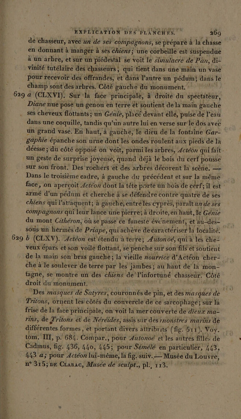 “ EXPLICATION DRS PLANCHES. 269 ad chasseur, avec un de ses compdgnons, se préparé à la chasse en donnant à manger à ses chiens; une corbeille est suspendue à un arbre, et sur un piédestal se voit le simulacré de Pan, di. vinité tutélaire des chasseurs , , qui ‘tient dans une main un vase pour recevoir des offrandes, | et dans Tantre un pedum; dans le champ sont des arbres. Côté gauche du monument. | 629 a (CLXVI). Sur ‘la face principale, ä droite du spectateur, Diane nue pose un genou en terre et soutient dela main gauche ses cheveux flottants ; un Génie, placé devant elle, puise de l’eau dans une coquille, tandis qu’ un autre lui en verse sur'le dos avec un grand vase. En haut, à gauche, le dieu de la fontaine Gar- | gaphie épanche son urne dont les ondes roulent aux pieds de la déesse ; du côté opposé on voit, parmi les arbres, 4ctéon qui fait - ‘un geste de surprise joyeuse, quand déja le bois du cerf | pousse sur son front. Des rochers ‘et des arbres décorent la scene. — Dans le troisième cadre, à gauche du précédent et sur même face, on aperçoit Acteon dont la tête porte un bois de cerf; il est armé d’un pédum et cherche à se défendre contre quatre de ses chiens qui l'atraquent a gauche, entré les cyprès, paraît un de ses compagnons qui leur lance une pierre; à droite, en haut, le Genie du mont Citheron, oü se passe ce funeste événement, et au-des- | sous un hermes de Priape, qui acheve de caractériser la localité: _ 629 6 (OLEV). ‘Actéon est étendu à terre; Autonoé, qui à les che- veux épars et son voile flottant, se Behche sur son fils et soutient de la main son bras gauche; la vieille nourrice d’Acteon cher- x che : à le soulever de terre par les jambes; au haut de la mon- | tagne, se montre un des chiens de Pinfortune chasseir. ‘Côté droit du monument, | ait fe ‘Des masques de Satyres, couronnés de pin, e et des: masques de Tritons, 6rnent les côtés du couvercle de ce sarcophage: sûr la frise de la face principale, on Voit la mer couverte de dieux r ma- ris, de ‚[ritons et de Nereides, assis sûr des monstres marins de différentes formes , et portant divers attribrits (fig bıı), Voy. tom. III, p. 684. Compar., pour Autonoe et les autres filles de Cadmus, fig. 436, 440, 445; pour Sémélé en particulièr, il 4143 a; pour Actéon lui-même, la fig. ‘Suiv. — Musée du Louvre, n° 315; DE CLarac, Musée de sculpt., pli, 113. 1