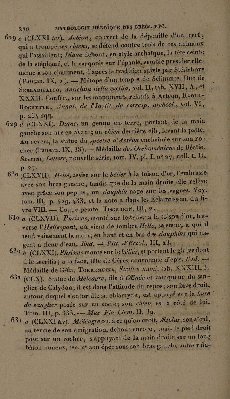 629 .r qui a trompé ses chiens, se défend contre trois de ces, animaux qui l’assaillent; Diane debout, en style archaïque, la tête ceinte de la stéphané, et le carquois sur l'épaule, semble presider.elle- même à son châtiment, d'après la tradition suivie par Stésichore (Pausan. IX, 2 ). — Métope d’un temple de Selinunte, Duc de SERRADIFALCO, Antichita della Sicilia, vol. IL, tab, XVII, À, et XXXIT. Confér., sur les monuments relatifs, à Actéon, RaouL- Rocwerre, Annal. de lInstit. ‚de corresp. archeol,, vol. VI, P- 264 sıq. Fr far ae ; u di d (CLXXI). Diane, un genou en’ terre, portant, de la main gauche son arcen avant; un chien derrière elle, levant la patte. cher (Pausan. IX, 38).— Médaille des Orchoméniens de, Beotie. 630 630 p. 27: ' avec son bras gauche, tandis que de la main droite elle relève avec grâce son péplus;, un dauphin nage sur les.vagues. Voy. tom. IIL, p. 429, 433, et la note 2 dans les Éclaircissem. du li- , vre VIII. — Coupe peinte. Tiscaszin, II, an, és VRAIES a (CLXVII). Phrixus, monté sur le bélier à la toison d’or, tra- 630 631 631 tend vainement la main; en haut et en bas des.dauphins qui nae gent à fleur d’eau. Jbid. — Pitt, d’Ercol., UE, 23: ; ; b (CLXXI). Phricus monté sur le bélier, et portant le glaive dont il le. sacrifia ; à la face, tête de Cérès couronnée d’épis. Zbid. — Médaille de Géla. Tonremuzza, Sicili@ nuini, tab. ZXXUL% (CCX). Statue de Meleagre, fils d’OEnee et vainqueur. du san- glier de Calydon; il est dans l'attitude du repos; son bras droit, autour duquel s’entortille sa chlamyde, est appuyé sur la hure ' du sanglier posée sur un socle; son chien est à côté de lui. Tom. III, p. 333. -— Mus. Pio-Clem. 1E, 39. .. BEN. * F a (CLXXI#er). Méléagre ou, à ce qu’on croit, Ætolus, son aieul, au terme de son émigratiou, debout. encore, mais le pied droit posé sur un rocher, s'appuyant de la main droite sur un long bâton noueux, tenant son épée sous son bras gauic be autour du-