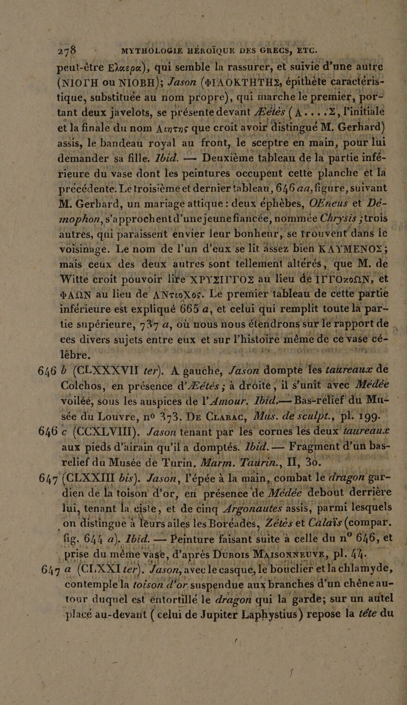 peut-être Eiaepe). À qui semble la rassurer, et suivie d’une autre (NIOTH ou NIOBH); Jason (GTAOKTHTHS, épithète caractéris- tique, substituée au nom propre), qui marche le premier, por- tant deux javelots, se présente devant Æéiès (A: À, linitiale et la finale du nom Auntns que croit avoir ‘distingué ! M. Gerhard) assis, le bandeau royal au front, le sceptre en main, pour lui demander sa fille. Zbid. — Deuxième tableau de la partie infé- rieure du vase dont les peintures ‘occupent cette planche et la précédente. Le troisième et dernier tableau, 646 aa,figure, suivant M. Gerhard, un mariage attique : deux éphèbes, OEreus et Dé- mophon, s 'approchentd’ unejeunefiancée, nommée Chrysis ; ;trois autres, qui paraissent envier leur bonheur, se trouvent dans Ie voisinage. Le nom de l’un d'eux se lit Assez bien: KAY MENO2; mais ceux des deux autres sont tellement alteres, . que M. de Witte croit pouvoir lite XPYEITTOZ au lieu dé ITTO200N, et PAQN au lieu de ANrtoXos. Le premier tableau de cette partie inférieure est expliqué 665 a, et celui qui remplit toute la | par- tie supérieure, 737 a, où nous nous étendrons pe à le rapport de, ces divers sujets entre eux et sur l'histoire meme ede ce vase cé- lèbre. AR | te 646 b (C LXXXVIT ter). À sens Jason dompte Tes taureaux de Colchos, en présence d'Æétés : à droite, il s’unit avec Medee voiléé, sous les auspices de I’ Amour. Ibid. — Bas-relief du Mu: sée du Louvre, n° 373. DE Cranac, Mus. de sculpt., pl. 199. 646 c (CEXLvIM). Jason tenant par ‘les cornes les deux taureaux aux pieds d’: airain qu’il a domptés. Ibid. — Fragment d’un bas- relief du Musee de Turin, Marm. Taurin., II, 30. 647 (CLXXIIT bis). Jason, re épée à la main, Est le dragon gar- dien de la toison d’ Or, en presence ‘de Medee ‘debout derrière lui, tenant la. ‚ste, et dec cinq Argonautes assis, parmi lesquels ‚on distingue : à leurs ailes les Bor éades, Zétés et Calaïs diet au fig. 644 a). Ibid. _ Peinture faisant suite à celle du n° 646, et .prise du méme vase, d’après Dünoıs MarsonNEUvE, pl. ih. | 647 a (CLXXT ter). Jason, avec le casque, le bouclier etla Ehaliyab, contemple la toison d'or. suspendue aux branches d’un chéneau- tour duquel est éntortillé le dragon qui la ‘garde; sur un autel placé au- -devant ( celui de Jupiter Laphystius) repose la tete du /