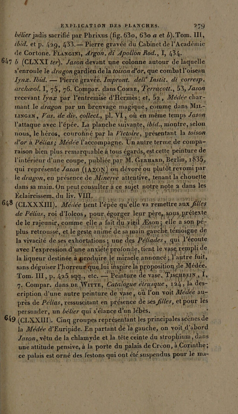 bélier jadis sacrifié par Phrixus (fig. 630, 630 a et 2). Tom. II, ibid, et p. 429, 433.— - Pierre gravée se Cabinet de l’Académie de Cortone. Franc, Argon. „di Apolion Rod., I, 434. 647 b (CLXXT ter). Jason devant une colonne autour de laquelle s’enroule le dragon gardien de 1a toison d'or, que combat l'oiseau ‘yat. Ibid, — Pierre. gravée. Impront. dell’ Instit. di ‚corresp. archaol. te 75, 76. Compar. ( dans Comse, Terracott., 53, Jason recevant Iynz par Ventremise d'Hermès; et, Ada , Médée char- mant le dragon par, un brenvage magique, comme dans Mir- LINGEN, Vas. de div, collect., pl. VI, où en même ‚temps Jason V attaque avec l épée. La planche suivante, ibid, montre, selon | nous, le héros, conroñné par | la Victoire, présentant la toison “ d’orä Pélias ; € Medee 2 ‘accompagne. “Una autre terme, de compa- raison bien plus remarquable à à tous égards, es est cette peinture de V intéricur d’une coupe, publiée par 1 M. Genua, ‚Berlin, 1835, qui représente Jason (LAZON) &lt; on dévoré ou plutôt. revomi par le dragon, en présence de. linerve attentive, tenant la ‘Chouette dans sa main. On peut c consulter : à se sujet notre note, a dans 1 les Eclaircissem., du liv. vin, ' el ie à je de 618 (CLXX XIII). Mécdée tient T épée qu’ el a remettre aux filles de Pélias, roi d'Iolcos, pour, égorger leur père, sous, prélexte de le rajeunir, comme ‚elle A fait du vieil. Æson ; Hi elle a son pe plus retrousse,, ‚et, le. geste animé de sa pain gauche, témoigne ( de la vivacité de. ses ‚exhortations ; ‚ng € les Péliades,. qui, l'écoute avec l'expression d une anxiété profonde, tient le Bus, rempli de, la liqueur destinee, aprodyire | le miracle annoncé ; 3 autre fuit, sans déguiser 1 P horreurque Jui ihspire la pr roposition ‚de Médée. Tom. I, p. 425. sqq. ; etc. ur ‘Peinture de e vase. TISCHBEIN 1, 7. Compar. dans, DE Wırte, Catalogue eirusque , re Ja des- REIBHOR d’une autre peinture de Vase, où Jon voit Médée au- près de Pélias, ressuscitant en (présence ( de ses filles, et poyr I les persuader, un bélier qui s’ ’élance d’ un lebes. DEIN, x 649 (CLXXIM). Cinq groupes représentant | les principales sc scènes de N la Medee d’Euripide. En partant de la gauche, on voit d’abord Jason, vêtu de la chlamyde et la tête ceinte du strophium, ‘dans une attitude pensive, à la porte du palais de Créon, à Corinthe a ce palais est orné des festons qui Spt, été suspendus pour Je: Mma-