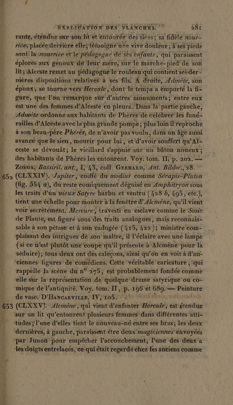 1652 653 me. EXPLICATION DES PLANCHES. 581 rante, étendue sur son lit 'et‘ entourée des! siens; Sa ‘fidèle nbur- rice; placée derrière elle‘ | témoigne une vive douleur ; à ses pieds sont! la nourrice et le pédagogue de’ ses enfants, qui paraissent éplorés aux genoux dé leur mere, sur le marche- -pied de son lit; Alceste remet au pédigogue le rouleau qui contient seb der - nières dispositions relatives à ses fils. À droite, Admete, son époux; se tourne'veis Hercule, ‘dont le temps a emporté la fi- gure, que l’on rémarque sur ‘d’autres’ monuments; entre eux est’une des femmes: d’Alceste ‘en pleurs. Dans la partie gauche, Admète ordonne aux habitants de Pheres de célébrer les fune- railles d’Alceste avec la plus BERGE pompe; plus loin il reproche ason beau-père Pheres, de n’avoir pas voulu, dans un äge aussi . avancé que‘le'sién, mourir pour lui, et d'avoir souffert qu ’Al- ceste se devouät; 1 vieillard s'appuie sur un bâton noueux ; des habitants dé Phöres les entourent. Voy. tom. Il, p. 202. — Zoëca, Bassiril. ant., I) 43, coll. Germarn, Ant. Bildw., 98. (CLXXIV). Jupiter , 'coiffe du modius comme Serapis.Ptuton (fig. 554 @), du reste comiquement déguisé en Amphitryon sous les traits d’un vieux Satyre barbu et ventru du b, 195, etc.), tient une échelle pour monter ala fenêtre d’ Alemene, qu'il vient vôir secfetement. Mercure, trävesti en esclave comme le Sosie | de Plaute, est. figure sous ‚Ak traits analogues, mais reconnais- sable à son pétase et à son cadugée (415, 422); ministre com- plaisant des intrigues dé son maitre, il l’éclaire avec une lampe (si ce n’est plutôt unecoupe qu'il présente à Alemèné pour la séduire); tous deux ont des calecons, ainsi qu’on en voit à d’an- mique de!’ antiquité. Voy. tom. II, p.:1 si et 7. — RE (CLXXV). Alemène , qui vient d’enfanter Hercule, est sn sur un lit qu’entourent PRAGUE femmes dans différentes ‘atti- dérnières, à gauche, paraïssent être deux 'magiciennes envoyees par Junofi’ pour empêcher l’accouchement; l’une des deux a