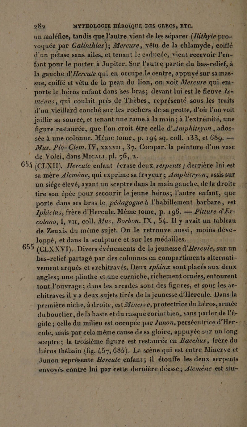 un malefice, tandis que l’autre vient de les séparer (Zhthyie pro- voquée par Galinthias); Mercure, vêtu de la chlamyde, coiffe d’un pétase sans ailes, et tenant le caducée, vient recevoir l’en- fant pour le porter à Jupiter. Sur l’autre partie du bas-relief, à la gauche d’Hercule qui en occupe,.le centre, appuyé sur sa mas- sue, coiffe et vêtu de la peau du lion, on) voit Mercure qui.em- porte le héros enfant dans ses bras; devant lui est le fleuve Zs- ménus, qui coulait pres de Thèbes, représenté sous les traits d’un vieillard couché sur les rochers de:sa grotte, d’où l’on voit jaillir sa source, et tenant nue rame.à la main; à l'extrémité, nne see à une colonne. Même tome, p. 194 sq. coll. 133, et 689. — Mus. Pio-Clem.IV, xxxvıı , 37. Corapar. la peinture d’un vase de Volei, dans Mıcauı, pl. 76, 2. | sa mère Alcmene, qui exprime sa frayeur ÿ Amphitryon, assis sur un siége élevé, ayant un sceptre dans la main gauche, de la droite tire son épée pour secourir le j jeune héros; l’autre enfant, que porte dans ses bras le, pédagogue à l'habillement barbare, est, Iphiclus, frère d'Hercule. Même tome, p. 196. — Putture d'Er- colano, 1, vu, coll. Mus. Borbon. IX, 54. Il y avait un tableau de Zeuxis du même sujet. On le retrouye aussi, moins déve- loppé, et dans la sculpture et sur les médailles. bas-relief partagé par des colonnes en compartiments alternati- vement arqués et architraves. Deux sphinzx sont placés aux deux angles; une plinthe et une corniche, richement ornées, entourent tout l'ouvrage; dans les arcades sont des figures, et sous les.ar- chitraves il y a deux sujets tirés de la jeunesse d’Hercule. Dans la premiere niche, à droite, est Miner ve, protectrice du.heros,armee dubouclier, dela haste etdu casque corinthien, sans parler de lé gide ; celle du milieu est occupée par Junon, persécutrice d’Her-: : cule, mais par cela même cause de sa gloire, appuyée sur un long sceptre; la troisième figure est restaurée en Bacchus, frère du héros thébain (fig. 457, 685). La scène qui est entre Minerve et Junon représente Hercule enfant; il etouffe les deux serpents envoyés contre Ini par cette dernière déesse; Alemene. est siu- !