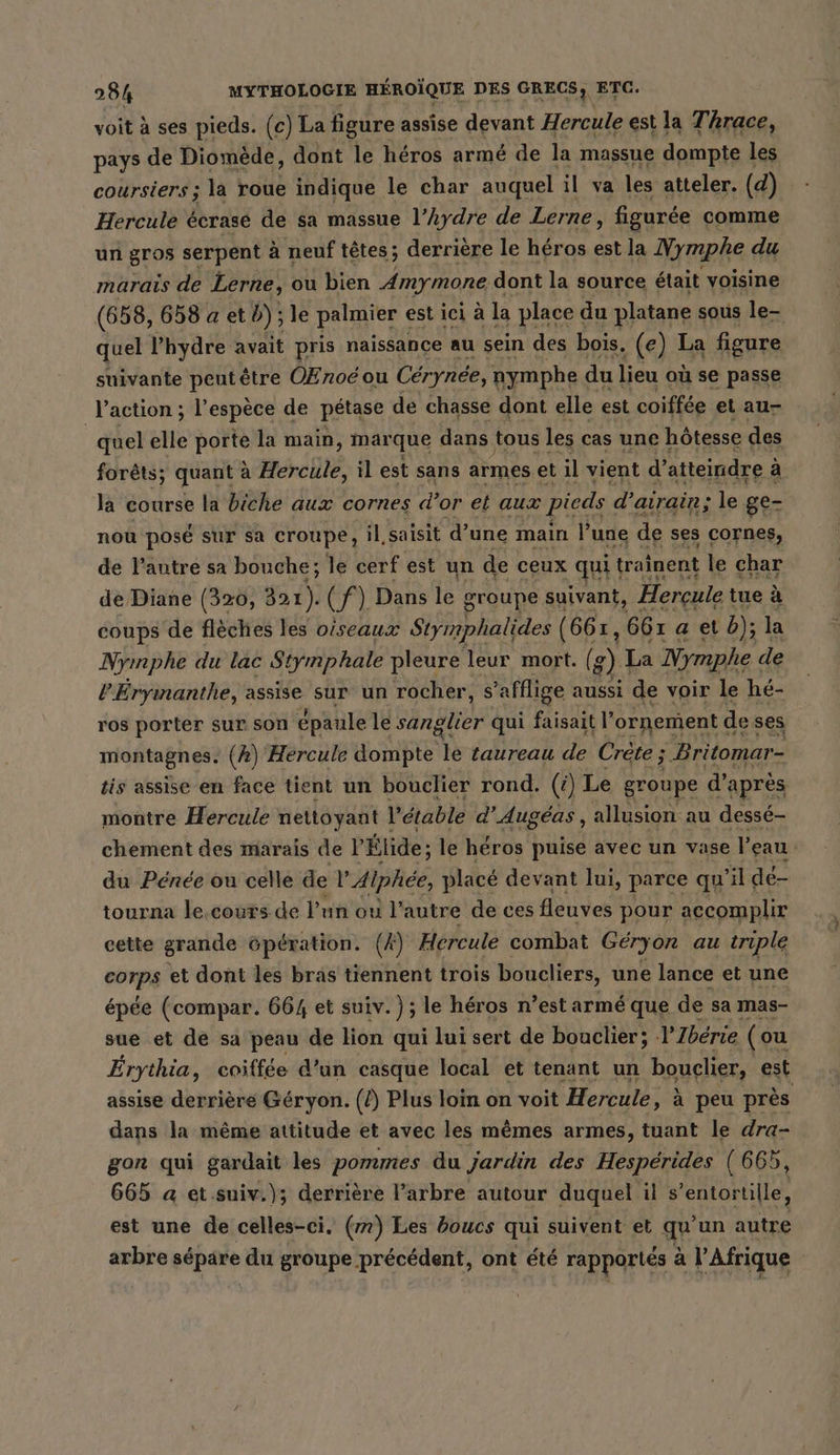 voit à ses pieds. (c) La figure assise devant Hercule est la Thrace, pays de Diomede, dont le héros armé de la massue dompte les coursiers; la roue indique le char auquel il va les atteler. (d) Hercule écrasé de sa massue l’hydre de Lerne, figurée comme un gros serpent à neuf têtes; derrière le héros est la Nymphe du marais de Lerne, ou bien Amymone dont la source était voisine (658, 658 a et b); le palmier est ici à la place du platane sous le- quel l’hydre avait pris naissance au sein des bois. (e) La figure suivante pentetre OEnoëé ou Cérynée, nymphe « du lieu où se passe l’action ; l'espèce de pétase de chasse dont elle est coiffée et au- | quel elle porte la main, mar que dans tous les cas une hôtesse des forêts; quant à Bérelté, il est sans armes et il vient d'atteindre à à la course la biche aux cornes d’or et aux pieds dairain; le ge- nou posé sur sa croupe, il saisit d’une main l’une de ses cornes, de l’autre sa bouche; le cerf est un de ceux quit trainent le char de Diane (320, 321). (f) Dans le groupe suivant, Hercule tue à coups de flèches les oiseaux Stymphalides (667, 661 aeıb); la Nymphe du lac Stymphale pleure leur mort. ( 8) La Nymphe de V’Eryinanthe, assise sur un rocher, s’afflige aussi de voir le hé- ros porter sur son épaule le sanglier qui faisait l’ornement c de ses montagnes. (2) Hercule dompte taureau de Crète ; Britomar- tis assise en face tient un bouclier rond. (4) Le groupe d’après montre Hercule nettoyant Petable d'Augéas , allusion au desse- chement des marais de l'Élide ; le héros puise avec un vase l’eau du Pénée où celle de l'Alphée, placé devant lui, parce qu il dé- tourna le.cours de l’un ou l'autre de ces fleuves pour accomplir cette grande öperation. (A) Hercule combat Geryor au triple os et dont les bras tiennent trois boucliers, une lance et une épée (compar. 664 et suiv. ); le héros n’est armé que de sa mas- sue et de sa peau de lion qui lui sert de bouclier; V’Iberie (ou Erythia, coiffee d’un casque local et tenant un bouclier, est assise derrière Géryon. (/) Plus loin on voit Hercule, à peu près dans la même attitude et avec les mêmes armes, tuant le dra- gon qui gardait les pommes du jardin des Hespérides (665, 665 a et .suiv.); derrière l’arbre autour duquel il s’entortille, est une de celles-ci. (m) Les boucs qui suivent et qu’un autre arbre sépare du groupe précédent, ont été rapportés à l'Afrique