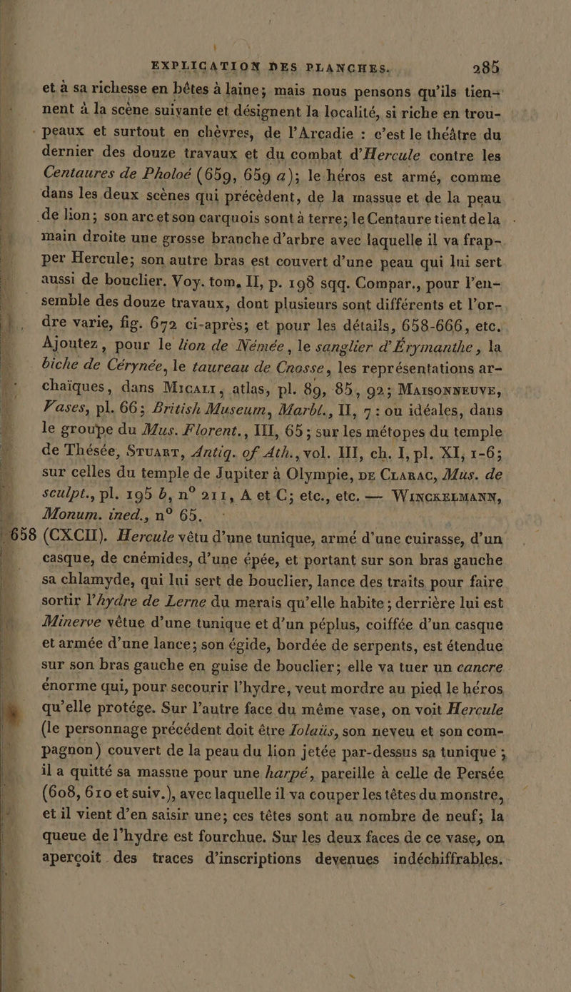 I) EXPLIGATION DES PLANCHES. 285 et. à sa richesse en bêtes à laine; mais nous pensons qu’ils tien- nent à la scène suivante et désignent la localité, si riche en trou- dernier des douze trayaux et du combat d’Hercule contre les Centaures de Pholoe (659, 659 a); le'heros est armé, comme dans les deux scènes qui précèdent, de la massue et de la peau main de une grosse branche d’arbre avec laquelle il va frap- per Hercule; son autre bras est couvert d’une peau qui lui sert aussi de bouclier. Voy. tom. II, p. 198 sqq. Compar., pour l’en- semble des douze travaux, dont plusieurs sont différents et l’or- dre varie, fig. 672 ci-après; et pour les details, 658-666, etc. Ajoutez, pour le lion de Némée, le sanglier d’ Erymanthe , la biche de Cerynee, le taureau de Crosse, les représentations ar- chaiques, dans Micazr, atlas, pl. 89, 85, 92; MAISONNEUVE, Vases, pl. 66; British rar que MarbtL., I, 7 : ou idéales, dans le groupe du Mus. Florent., II, 65; sur les métopes du temple de Thésée, Stuart, Antig. of Ath, vol. IH, ch. I, pl. XI, 1-6; sur celles du temple de Jupiter à Olympie, ne CLarac, Mus. de sculpt., pl. 195 6, n° 211, A et C; etc., etc. — WiNCKELMANN, Morum. ined., n° 65. casque, de cnémides, d’une épée, et portant sur son bras gauche sa chlamyde, qui lui sert de bouclier, lance des traits pour faire sortir l’ydre de Lerne du marais qu’elle habite ; derrière lui est Minerve vêtue d’une tunique et d’un péplus, coiffée d’un casque et armée d’une lance; son égide, bordée de serpents, est étendue sur son bras gauche en guise de bouclier; elle va tuer un cancre énorme qui, pour secourir l’hydre, veut mordre au pied le héros qu’elle protége. Sur l’autre face du même vase, on voit Hercule (le personnage précédent doit être Zolaüs, son neveu et son com- pagnon) couvert de la peau du lion jetée par-dessus sa tunique ; il a quitté sa massue pour une harpé, pareille à celle de Persée (608, 610 et suiv.), avec laquelle il va couper les têtes du monstre, et il vient d’en saisir une; ces têtes sont au nombre de neuf; la queue de l’hydre est fourchue. Sur les deux faces de ce vase, on aperçoit des traces d'inscriptions devenues indéchiffrables.